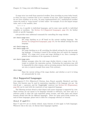 Chapter 15: Using gdb with Different Languages 151
A range error can result from numerical overflow, from exceeding an array index bound,
or when you type a constant that is not a member of any type. Some languages, however,
do not treat overflows as an error. In many implementations of C, mathematical overflow
causes the result to “wrap around” to lower values—for example, if m is the largest integer
value, and s is the smallest, then
m + 1 ⇒ s
This, too, is specific to individual languages, and in some cases specific to individual
compilers or machines. See Section 15.4 [Supported Languages], page 151, for further
details on specific languages.
gdb provides some additional commands for controlling the range checker:
set check range auto
Set range checking on or off based on the current working language. See
Section 15.4 [Supported Languages], page 151, for the default settings for each
language.
set check range on
set check range off
Set range checking on or off, overriding the default setting for the current work-
ing language. A warning is issued if the setting does not match the language
default. If a range error occurs and range checking is on, then a message is
printed and evaluation of the expression is aborted.
set check range warn
Output messages when the gdb range checker detects a range error, but at-
tempt to evaluate the expression anyway. Evaluating the expression may still
be impossible for other reasons, such as accessing memory that the process does
not own (a typical example from many Unix systems).
show range
Show the current setting of the range checker, and whether or not it is being
set automatically by gdb.
15.4 Supported Languages
gdb supports C, C++, Objective-C, Fortran, Java, Pascal, assembly, Modula-2, and Ada.
Some gdb features may be used in expressions regardless of the language you use: the
gdb @ and :: operators, and the ‘{type}addr’ construct (see Section 10.1 [Expressions],
page 93) can be used with the constructs of any supported language.
The following sections detail to what degree each source language is supported by gdb.
These sections are not meant to be language tutorials or references, but serve only as a
reference guide to what the gdb expression parser accepts, and what input and output
formats should look like for different languages. There are many good books written on
each of these languages; please look to these for a language reference or tutorial.
15.4.1 C and C++
Since C and C++ are so closely related, many features of gdb apply to both languages.
Whenever this is the case, we discuss those languages together.
 
