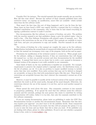 2 Debugging with gdb
Consider Perl, for instance. The tutorial manuals that people normally use are non-free.
How did this come about? Because the authors of those manuals published them with
restrictive terms—no copying, no modification, source files not available—which exclude
them from the free software world.
That wasn’t the first time this sort of thing happened, and it was far from the last.
Many times we have heard a GNU user eagerly describe a manual that he is writing, his
intended contribution to the community, only to learn that he had ruined everything by
signing a publication contract to make it non-free.
Free documentation, like free software, is a matter of freedom, not price. The problem
with the non-free manual is not that publishers charge a price for printed copies—that in
itself is fine. (The Free Software Foundation sells printed copies of manuals, too.) The
problem is the restrictions on the use of the manual. Free manuals are available in source
code form, and give you permission to copy and modify. Non-free manuals do not allow
this.
The criteria of freedom for a free manual are roughly the same as for free software.
Redistribution (including the normal kinds of commercial redistribution) must be permitted,
so that the manual can accompany every copy of the program, both on-line and on paper.
Permission for modification of the technical content is crucial too. When people mod-
ify the software, adding or changing features, if they are conscientious they will change
the manual too—so they can provide accurate and clear documentation for the modified
program. A manual that leaves you no choice but to write a new manual to document a
changed version of the program is not really available to our community.
Some kinds of limits on the way modification is handled are acceptable. For example,
requirements to preserve the original author’s copyright notice, the distribution terms, or
the list of authors, are ok. It is also no problem to require modified versions to include
notice that they were modified. Even entire sections that may not be deleted or changed
are acceptable, as long as they deal with nontechnical topics (like this one). These kinds of
restrictions are acceptable because they don’t obstruct the community’s normal use of the
manual.
However, it must be possible to modify all the technical content of the manual, and then
distribute the result in all the usual media, through all the usual channels. Otherwise, the
restrictions obstruct the use of the manual, it is not free, and we need another manual to
replace it.
Please spread the word about this issue. Our community continues to lose manuals
to proprietary publishing. If we spread the word that free software needs free reference
manuals and free tutorials, perhaps the next person who wants to contribute by writing
documentation will realize, before it is too late, that only free manuals contribute to the
free software community.
If you are writing documentation, please insist on publishing it under the GNU Free
Documentation License or another free documentation license. Remember that this deci-
sion requires your approval—you don’t have to let the publisher decide. Some commercial
publishers will use a free license if you insist, but they will not propose the option; it is up
to you to raise the issue and say firmly that this is what you want. If the publisher you
are dealing with refuses, please try other publishers. If you’re not sure whether a proposed
license is free, write to licensing@gnu.org.
 