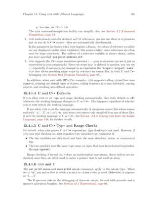 Chapter 15: Using gdb with Different Languages 155
p ’foo(char,int)’(’x’, 13)
The gdb command-completion facility can simplify this; see Section 3.2 [Command
Completion], page 19.
4. gdb understands variables declared as C++ references; you can use them in expressions
just as you do in C++ source—they are automatically dereferenced.
In the parameter list shown when gdb displays a frame, the values of reference variables
are not displayed (unlike other variables); this avoids clutter, since references are often
used for large structures. The address of a reference variable is always shown, unless
you have specified ‘set print address off’.
5. gdb supports the C++ name resolution operator ::—your expressions can use it just as
expressions in your program do. Since one scope may be defined in another, you can use
:: repeatedly if necessary, for example in an expression like ‘scope1::scope2::name’.
gdb also allows resolving name scope by reference to source files, in both C and C++
debugging (see Section 10.3 [Program Variables], page 95).
In addition, when used with HP’s C++ compiler, gdb supports calling virtual functions
correctly, printing out virtual bases of objects, calling functions in a base subobject, casting
objects, and invoking user-defined operators.
15.4.1.4 C and C++ Defaults
If you allow gdb to set type and range checking automatically, they both default to off
whenever the working language changes to C or C++. This happens regardless of whether
you or gdb selects the working language.
If you allow gdb to set the language automatically, it recognizes source files whose names
end with ‘.c’, ‘.C’, or ‘.cc’, etc, and when gdb enters code compiled from one of these files,
it sets the working language to C or C++. See Section 15.1.3 [Having gdb Infer the Source
Language], page 148, for further details.
15.4.1.5 C and C++ Type and Range Checks
By default, when gdb parses C or C++ expressions, type checking is not used. However, if
you turn type checking on, gdb considers two variables type equivalent if:
• The two variables are structured and have the same structure, union, or enumerated
tag.
• The two variables have the same type name, or types that have been declared equivalent
through typedef.
Range checking, if turned on, is done on mathematical operations. Array indices are not
checked, since they are often used to index a pointer that is not itself an array.
15.4.1.6 gdb and C
The set print union and show print union commands apply to the union type. When
set to ‘on’, any union that is inside a struct or class is also printed. Otherwise, it appears
as ‘{...}’.
The @ operator aids in the debugging of dynamic arrays, formed with pointers and a
memory allocation function. See Section 10.1 [Expressions], page 93.
 