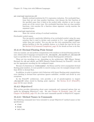 Chapter 15: Using gdb with Different Languages 157
set overload-resolution off
Disable overload resolution for C++ expression evaluation. For overloaded func-
tions that are not class member functions, gdb chooses the first function of
the specified name that it finds in the symbol table, whether or not its argu-
ments are of the correct type. For overloaded functions that are class member
functions, gdb searches for a function whose signature exactly matches the
argument types.
show overload-resolution
Show the current setting of overload resolution.
Overloaded symbol names
You can specify a particular definition of an overloaded symbol, using the same
notation that is used to declare such symbols in C++: type symbol(types)
rather than just symbol. You can also use the gdb command-line word com-
pletion facilities to list the available choices, or to finish the type list for you.
See Section 3.2 [Command Completion], page 19, for details on how to do this.
15.4.1.8 Decimal Floating Point format
gdb can examine, set and perform computations with numbers in decimal floating point for-
mat, which in the C language correspond to the _Decimal32, _Decimal64 and _Decimal128
types as specified by the extension to support decimal floating-point arithmetic.
There are two encodings in use, depending on the architecture: BID (Binary Integer
Decimal) for x86 and x86-64, and DPD (Densely Packed Decimal) for PowerPC. gdb will
use the appropriate encoding for the configured target.
Because of a limitation in ‘libdecnumber’, the library used by gdb to manipulate decimal
floating point numbers, it is not possible to convert (using a cast, for example) integers wider
than 32-bit to decimal float.
In addition, in order to imitate gdb’s behaviour with binary floating point computations,
error checking in decimal float operations ignores underflow, overflow and divide by zero
exceptions.
In the PowerPC architecture, gdb provides a set of pseudo-registers to inspect
_Decimal128 values stored in floating point registers. See Section 21.4.7 [PowerPC],
page 244 for more details.
15.4.2 Objective-C
This section provides information about some commands and command options that are
useful for debugging Objective-C code. See also Chapter 16 [Symbols], page 175, and
Chapter 16 [Symbols], page 175, for a few more commands specific to Objective-C support.
15.4.2.1 Method Names in Commands
The following commands have been extended to accept Objective-C method names as line
specifications:
• clear
• break
• info line
 