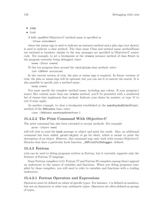 158 Debugging with gdb
• jump
• list
A fully qualified Objective-C method name is specified as
-[Class methodName]
where the minus sign is used to indicate an instance method and a plus sign (not shown)
is used to indicate a class method. The class name Class and method name methodName
are enclosed in brackets, similar to the way messages are specified in Objective-C source
code. For example, to set a breakpoint at the create instance method of class Fruit in
the program currently being debugged, enter:
break -[Fruit create]
To list ten program lines around the initialize class method, enter:
list +[NSText initialize]
In the current version of gdb, the plus or minus sign is required. In future versions of
gdb, the plus or minus sign will be optional, but you can use it to narrow the search. It is
also possible to specify just a method name:
break create
You must specify the complete method name, including any colons. If your program’s
source files contain more than one create method, you’ll be presented with a numbered
list of classes that implement that method. Indicate your choice by number, or type ‘0’ to
exit if none apply.
As another example, to clear a breakpoint established at the makeKeyAndOrderFront:
method of the NSWindow class, enter:
clear -[NSWindow makeKeyAndOrderFront:]
15.4.2.2 The Print Command With Objective-C
The print command has also been extended to accept methods. For example:
print -[object hash]
will tell gdb to send the hash message to object and print the result. Also, an additional
command has been added, print-object or po for short, which is meant to print the
description of an object. However, this command may only work with certain Objective-C
libraries that have a particular hook function, _NSPrintForDebugger, defined.
15.4.3 Fortran
gdb can be used to debug programs written in Fortran, but it currently supports only the
features of Fortran 77 language.
Some Fortran compilers (gnu Fortran 77 and Fortran 95 compilers among them) append
an underscore to the names of variables and functions. When you debug programs com-
piled by those compilers, you will need to refer to variables and functions with a trailing
underscore.
15.4.3.1 Fortran Operators and Expressions
Operators must be defined on values of specific types. For instance, + is defined on numbers,
but not on characters or other non- arithmetic types. Operators are often defined on groups
of types.
 