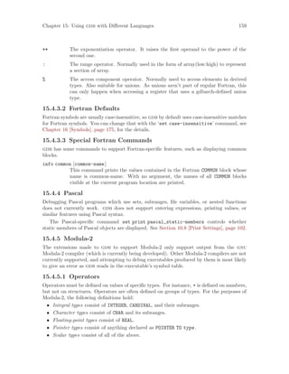 Chapter 15: Using gdb with Different Languages 159
** The exponentiation operator. It raises the first operand to the power of the
second one.
: The range operator. Normally used in the form of array(low:high) to represent
a section of array.
% The access component operator. Normally used to access elements in derived
types. Also suitable for unions. As unions aren’t part of regular Fortran, this
can only happen when accessing a register that uses a gdbarch-defined union
type.
15.4.3.2 Fortran Defaults
Fortran symbols are usually case-insensitive, so gdb by default uses case-insensitive matches
for Fortran symbols. You can change that with the ‘set case-insensitive’ command, see
Chapter 16 [Symbols], page 175, for the details.
15.4.3.3 Special Fortran Commands
gdb has some commands to support Fortran-specific features, such as displaying common
blocks.
info common [common-name]
This command prints the values contained in the Fortran COMMON block whose
name is common-name. With no argument, the names of all COMMON blocks
visible at the current program location are printed.
15.4.4 Pascal
Debugging Pascal programs which use sets, subranges, file variables, or nested functions
does not currently work. gdb does not support entering expressions, printing values, or
similar features using Pascal syntax.
The Pascal-specific command set print pascal_static-members controls whether
static members of Pascal objects are displayed. See Section 10.8 [Print Settings], page 102.
15.4.5 Modula-2
The extensions made to gdb to support Modula-2 only support output from the gnu
Modula-2 compiler (which is currently being developed). Other Modula-2 compilers are not
currently supported, and attempting to debug executables produced by them is most likely
to give an error as gdb reads in the executable’s symbol table.
15.4.5.1 Operators
Operators must be defined on values of specific types. For instance, + is defined on numbers,
but not on structures. Operators are often defined on groups of types. For the purposes of
Modula-2, the following definitions hold:
• Integral types consist of INTEGER, CARDINAL, and their subranges.
• Character types consist of CHAR and its subranges.
• Floating-point types consist of REAL.
• Pointer types consist of anything declared as POINTER TO type.
• Scalar types consist of all of the above.
 