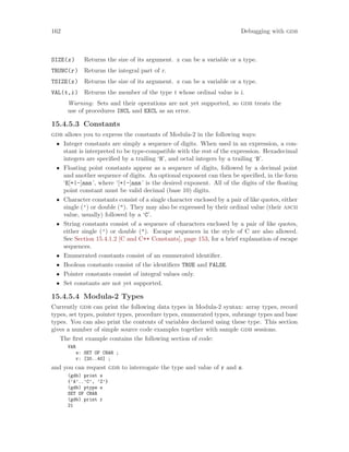 162 Debugging with gdb
SIZE(x) Returns the size of its argument. x can be a variable or a type.
TRUNC(r) Returns the integral part of r.
TSIZE(x) Returns the size of its argument. x can be a variable or a type.
VAL(t,i) Returns the member of the type t whose ordinal value is i.
Warning: Sets and their operations are not yet supported, so gdb treats the
use of procedures INCL and EXCL as an error.
15.4.5.3 Constants
gdb allows you to express the constants of Modula-2 in the following ways:
• Integer constants are simply a sequence of digits. When used in an expression, a con-
stant is interpreted to be type-compatible with the rest of the expression. Hexadecimal
integers are specified by a trailing ‘H’, and octal integers by a trailing ‘B’.
• Floating point constants appear as a sequence of digits, followed by a decimal point
and another sequence of digits. An optional exponent can then be specified, in the form
‘E[+|-]nnn’, where ‘[+|-]nnn’ is the desired exponent. All of the digits of the floating
point constant must be valid decimal (base 10) digits.
• Character constants consist of a single character enclosed by a pair of like quotes, either
single (’) or double ("). They may also be expressed by their ordinal value (their ascii
value, usually) followed by a ‘C’.
• String constants consist of a sequence of characters enclosed by a pair of like quotes,
either single (’) or double ("). Escape sequences in the style of C are also allowed.
See Section 15.4.1.2 [C and C++ Constants], page 153, for a brief explanation of escape
sequences.
• Enumerated constants consist of an enumerated identifier.
• Boolean constants consist of the identifiers TRUE and FALSE.
• Pointer constants consist of integral values only.
• Set constants are not yet supported.
15.4.5.4 Modula-2 Types
Currently gdb can print the following data types in Modula-2 syntax: array types, record
types, set types, pointer types, procedure types, enumerated types, subrange types and base
types. You can also print the contents of variables declared using these type. This section
gives a number of simple source code examples together with sample gdb sessions.
The first example contains the following section of code:
VAR
s: SET OF CHAR ;
r: [20..40] ;
and you can request gdb to interrogate the type and value of r and s.
(gdb) print s
{’A’..’C’, ’Z’}
(gdb) ptype s
SET OF CHAR
(gdb) print r
21
 