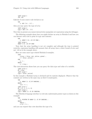 Chapter 15: Using gdb with Different Languages 163
(gdb) ptype r
[20..40]
Likewise if your source code declares s as:
VAR
s: SET [’A’..’Z’] ;
then you may query the type of s by:
(gdb) ptype s
type = SET [’A’..’Z’]
Note that at present you cannot interactively manipulate set expressions using the debugger.
The following example shows how you might declare an array in Modula-2 and how you
can interact with gdb to print its type and contents:
VAR
s: ARRAY [-10..10] OF CHAR ;
(gdb) ptype s
ARRAY [-10..10] OF CHAR
Note that the array handling is not yet complete and although the type is printed
correctly, expression handling still assumes that all arrays have a lower bound of zero and
not -10 as in the example above.
Here are some more type related Modula-2 examples:
TYPE
colour = (blue, red, yellow, green) ;
t = [blue..yellow] ;
VAR
s: t ;
BEGIN
s := blue ;
The gdb interaction shows how you can query the data type and value of a variable.
(gdb) print s
$1 = blue
(gdb) ptype t
type = [blue..yellow]
In this example a Modula-2 array is declared and its contents displayed. Observe that the
contents are written in the same way as their C counterparts.
VAR
s: ARRAY [1..5] OF CARDINAL ;
BEGIN
s[1] := 1 ;
(gdb) print s
$1 = {1, 0, 0, 0, 0}
(gdb) ptype s
type = ARRAY [1..5] OF CARDINAL
The Modula-2 language interface to gdb also understands pointer types as shown in this
example:
VAR
s: POINTER TO ARRAY [1..5] OF CARDINAL ;
BEGIN
NEW(s) ;
s^[1] := 1 ;
and you can request that gdb describes the type of s.
 