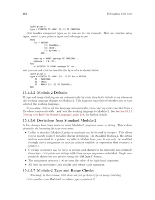 164 Debugging with gdb
(gdb) ptype s
type = POINTER TO ARRAY [1..5] OF CARDINAL
gdb handles compound types as we can see in this example. Here we combine array
types, record types, pointer types and subrange types:
TYPE
foo = RECORD
f1: CARDINAL ;
f2: CHAR ;
f3: myarray ;
END ;
myarray = ARRAY myrange OF CARDINAL ;
myrange = [-2..2] ;
VAR
s: POINTER TO ARRAY myrange OF foo ;
and you can ask gdb to describe the type of s as shown below.
(gdb) ptype s
type = POINTER TO ARRAY [-2..2] OF foo = RECORD
f1 : CARDINAL;
f2 : CHAR;
f3 : ARRAY [-2..2] OF CARDINAL;
END
15.4.5.5 Modula-2 Defaults
If type and range checking are set automatically by gdb, they both default to on whenever
the working language changes to Modula-2. This happens regardless of whether you or gdb
selected the working language.
If you allow gdb to set the language automatically, then entering code compiled from a
file whose name ends with ‘.mod’ sets the working language to Modula-2. See Section 15.1.3
[Having gdb Infer the Source Language], page 148, for further details.
15.4.5.6 Deviations from Standard Modula-2
A few changes have been made to make Modula-2 programs easier to debug. This is done
primarily via loosening its type strictness:
• Unlike in standard Modula-2, pointer constants can be formed by integers. This allows
you to modify pointer variables during debugging. (In standard Modula-2, the actual
address contained in a pointer variable is hidden from you; it can only be modified
through direct assignment to another pointer variable or expression that returned a
pointer.)
• C escape sequences can be used in strings and characters to represent non-printable
characters. gdb prints out strings with these escape sequences embedded. Single non-
printable characters are printed using the ‘CHR(nnn)’ format.
• The assignment operator (:=) returns the value of its right-hand argument.
• All built-in procedures both modify and return their argument.
15.4.5.7 Modula-2 Type and Range Checks
Warning: in this release, gdb does not yet perform type or range checking.
gdb considers two Modula-2 variables type equivalent if:
 