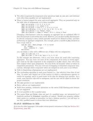 Chapter 15: Using gdb with Different Languages 167
• The other component-by-component array operations (and, or, xor, not, and relational
tests other than equality) are not implemented.
• There is limited support for array and record aggregates. They are permitted only on
the right sides of assignments, as in these examples:
(gdb) set An_Array := (1, 2, 3, 4, 5, 6)
(gdb) set An_Array := (1, others => 0)
(gdb) set An_Array := (0|4 => 1, 1..3 => 2, 5 => 6)
(gdb) set A_2D_Array := ((1, 2, 3), (4, 5, 6), (7, 8, 9))
(gdb) set A_Record := (1, "Peter", True);
(gdb) set A_Record := (Name => "Peter", Id => 1, Alive => True)
Changing a discriminant’s value by assigning an aggregate has an undefined effect if
that discriminant is used within the record. However, you can first modify discriminants
by directly assigning to them (which normally would not be allowed in Ada), and then
performing an aggregate assignment. For example, given a variable A_Rec declared to
have a type such as:
type Rec (Len : Small_Integer := 0) is record
Id : Integer;
Vals : IntArray (1 .. Len);
end record;
you can assign a value with a different size of Vals with two assignments:
(gdb) set A_Rec.Len := 4
(gdb) set A_Rec := (Id => 42, Vals => (1, 2, 3, 4))
As this example also illustrates, gdb is very loose about the usual rules concerning
aggregates. You may leave out some of the components of an array or record aggre-
gate (such as the Len component in the assignment to A_Rec above); they will retain
their original values upon assignment. You may freely use dynamic values as indices in
component associations. You may even use overlapping or redundant component asso-
ciations, although which component values are assigned in such cases is not defined.
• Calls to dispatching subprograms are not implemented.
• The overloading algorithm is much more limited (i.e., less selective) than that of real
Ada. It makes only limited use of the context in which a subexpression appears to
resolve its meaning, and it is much looser in its rules for allowing type matches. As a
result, some function calls will be ambiguous, and the user will be asked to choose the
proper resolution.
• The new operator is not implemented.
• Entry calls are not implemented.
• Aside from printing, arithmetic operations on the native VAX floating-point formats
are not supported.
• It is not possible to slice a packed array.
• The names True and False, when not part of a qualified name, are interpreted as if
implicitly prefixed by Standard, regardless of context. Should your program redefine
these names in a package or procedure (at best a dubious practice), you will have to
use fully qualified names to access their new definitions.
15.4.6.3 Additions to Ada
As it does for other languages, gdb makes certain generic extensions to Ada (see Section 10.1
[Expressions], page 93):
 