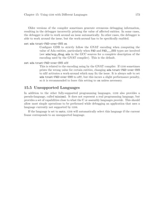 Chapter 15: Using gdb with Different Languages 173
Older versions of the compiler sometimes generate erroneous debugging information,
resulting in the debugger incorrectly printing the value of affected entities. In some cases,
the debugger is able to work around an issue automatically. In other cases, the debugger is
able to work around the issue, but the work-around has to be specifically enabled.
set ada trust-PAD-over-XVS on
Configure GDB to strictly follow the GNAT encoding when computing the
value of Ada entities, particularly when PAD and PAD___XVS types are involved
(see ada/exp_dbug.ads in the GCC sources for a complete description of the
encoding used by the GNAT compiler). This is the default.
set ada trust-PAD-over-XVS off
This is related to the encoding using by the GNAT compiler. If gdb sometimes
prints the wrong value for certain entities, changing ada trust-PAD-over-XVS
to off activates a work-around which may fix the issue. It is always safe to set
ada trust-PAD-over-XVS to off, but this incurs a slight performance penalty,
so it is recommended to leave this setting to on unless necessary.
15.5 Unsupported Languages
In addition to the other fully-supported programming languages, gdb also provides a
pseudo-language, called minimal. It does not represent a real programming language, but
provides a set of capabilities close to what the C or assembly languages provide. This should
allow most simple operations to be performed while debugging an application that uses a
language currently not supported by gdb.
If the language is set to auto, gdb will automatically select this language if the current
frame corresponds to an unsupported language.
 