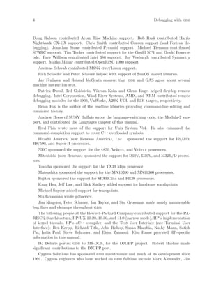 4 Debugging with gdb
Doug Rabson contributed Acorn Risc Machine support. Bob Rusk contributed Harris
Nighthawk CX-UX support. Chris Smith contributed Convex support (and Fortran de-
bugging). Jonathan Stone contributed Pyramid support. Michael Tiemann contributed
SPARC support. Tim Tucker contributed support for the Gould NP1 and Gould Powern-
ode. Pace Willison contributed Intel 386 support. Jay Vosburgh contributed Symmetry
support. Marko Mlinar contributed OpenRISC 1000 support.
Andreas Schwab contributed M68K gnu/Linux support.
Rich Schaefer and Peter Schauer helped with support of SunOS shared libraries.
Jay Fenlason and Roland McGrath ensured that gdb and GAS agree about several
machine instruction sets.
Patrick Duval, Ted Goldstein, Vikram Koka and Glenn Engel helped develop remote
debugging. Intel Corporation, Wind River Systems, AMD, and ARM contributed remote
debugging modules for the i960, VxWorks, A29K UDI, and RDI targets, respectively.
Brian Fox is the author of the readline libraries providing command-line editing and
command history.
Andrew Beers of SUNY Buffalo wrote the language-switching code, the Modula-2 sup-
port, and contributed the Languages chapter of this manual.
Fred Fish wrote most of the support for Unix System Vr4. He also enhanced the
command-completion support to cover C++ overloaded symbols.
Hitachi America (now Renesas America), Ltd. sponsored the support for H8/300,
H8/500, and Super-H processors.
NEC sponsored the support for the v850, Vr4xxx, and Vr5xxx processors.
Mitsubishi (now Renesas) sponsored the support for D10V, D30V, and M32R/D proces-
sors.
Toshiba sponsored the support for the TX39 Mips processor.
Matsushita sponsored the support for the MN10200 and MN10300 processors.
Fujitsu sponsored the support for SPARClite and FR30 processors.
Kung Hsu, Jeff Law, and Rick Sladkey added support for hardware watchpoints.
Michael Snyder added support for tracepoints.
Stu Grossman wrote gdbserver.
Jim Kingdon, Peter Schauer, Ian Taylor, and Stu Grossman made nearly innumerable
bug fixes and cleanups throughout gdb.
The following people at the Hewlett-Packard Company contributed support for the PA-
RISC 2.0 architecture, HP-UX 10.20, 10.30, and 11.0 (narrow mode), HP’s implementation
of kernel threads, HP’s aC++ compiler, and the Text User Interface (nee Terminal User
Interface): Ben Krepp, Richard Title, John Bishop, Susan Macchia, Kathy Mann, Satish
Pai, India Paul, Steve Rehrauer, and Elena Zannoni. Kim Haase provided HP-specific
information in this manual.
DJ Delorie ported gdb to MS-DOS, for the DJGPP project. Robert Hoehne made
significant contributions to the DJGPP port.
Cygnus Solutions has sponsored gdb maintenance and much of its development since
1991. Cygnus engineers who have worked on gdb fulltime include Mark Alexander, Jim
 