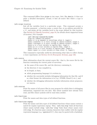 Chapter 16: Examining the Symbol Table 177
This command differs from ptype in two ways: first, like whatis, it does not
print a detailed description; second, it lists all source files where a type is
defined.
info scope location
List all the variables local to a particular scope. This command accepts a
location argument—a function name, a source line, or an address preceded by
a ‘*’, and prints all the variables local to the scope defined by that location.
(See Section 9.2 [Specify Location], page 84, for details about supported forms
of location.) For example:
(gdb) info scope command line handler
Scope for command_line_handler:
Symbol rl is an argument at stack/frame offset 8, length 4.
Symbol linebuffer is in static storage at address 0x150a18, length 4.
Symbol linelength is in static storage at address 0x150a1c, length 4.
Symbol p is a local variable in register $esi, length 4.
Symbol p1 is a local variable in register $ebx, length 4.
Symbol nline is a local variable in register $edx, length 4.
Symbol repeat is a local variable at frame offset -8, length 4.
This command is especially useful for determining what data to collect during
a trace experiment, see Section 13.1.6 [Tracepoint Actions], page 132.
info source
Show information about the current source file—that is, the source file for the
function containing the current point of execution:
• the name of the source file, and the directory containing it,
• the directory it was compiled in,
• its length, in lines,
• which programming language it is written in,
• whether the executable includes debugging information for that file, and if
so, what format the information is in (e.g., STABS, Dwarf 2, etc.), and
• whether the debugging information includes information about preproces-
sor macros.
info sources
Print the names of all source files in your program for which there is debugging
information, organized into two lists: files whose symbols have already been
read, and files whose symbols will be read when needed.
info functions
Print the names and data types of all defined functions.
info functions regexp
Print the names and data types of all defined functions whose names contain a
match for regular expression regexp. Thus, ‘info fun step’ finds all functions
whose names include step; ‘info fun ^step’ finds those whose names start
with step. If a function name contains characters that conflict with the regular
expression language (e.g. ‘operator*()’), they may be quoted with a backslash.
 