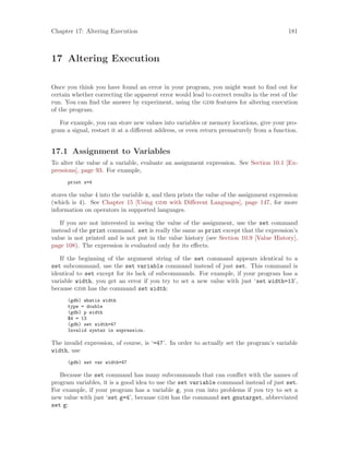 Chapter 17: Altering Execution 181
17 Altering Execution
Once you think you have found an error in your program, you might want to find out for
certain whether correcting the apparent error would lead to correct results in the rest of the
run. You can find the answer by experiment, using the gdb features for altering execution
of the program.
For example, you can store new values into variables or memory locations, give your pro-
gram a signal, restart it at a different address, or even return prematurely from a function.
17.1 Assignment to Variables
To alter the value of a variable, evaluate an assignment expression. See Section 10.1 [Ex-
pressions], page 93. For example,
print x=4
stores the value 4 into the variable x, and then prints the value of the assignment expression
(which is 4). See Chapter 15 [Using gdb with Different Languages], page 147, for more
information on operators in supported languages.
If you are not interested in seeing the value of the assignment, use the set command
instead of the print command. set is really the same as print except that the expression’s
value is not printed and is not put in the value history (see Section 10.9 [Value History],
page 108). The expression is evaluated only for its effects.
If the beginning of the argument string of the set command appears identical to a
set subcommand, use the set variable command instead of just set. This command is
identical to set except for its lack of subcommands. For example, if your program has a
variable width, you get an error if you try to set a new value with just ‘set width=13’,
because gdb has the command set width:
(gdb) whatis width
type = double
(gdb) p width
$4 = 13
(gdb) set width=47
Invalid syntax in expression.
The invalid expression, of course, is ‘=47’. In order to actually set the program’s variable
width, use
(gdb) set var width=47
Because the set command has many subcommands that can conflict with the names of
program variables, it is a good idea to use the set variable command instead of just set.
For example, if your program has a variable g, you run into problems if you try to set a
new value with just ‘set g=4’, because gdb has the command set gnutarget, abbreviated
set g:
 