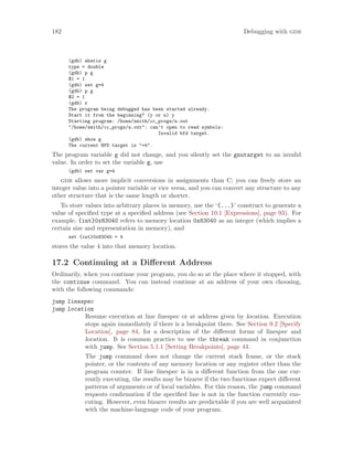 182 Debugging with gdb
(gdb) whatis g
type = double
(gdb) p g
$1 = 1
(gdb) set g=4
(gdb) p g
$2 = 1
(gdb) r
The program being debugged has been started already.
Start it from the beginning? (y or n) y
Starting program: /home/smith/cc_progs/a.out
"/home/smith/cc_progs/a.out": can’t open to read symbols:
Invalid bfd target.
(gdb) show g
The current BFD target is "=4".
The program variable g did not change, and you silently set the gnutarget to an invalid
value. In order to set the variable g, use
(gdb) set var g=4
gdb allows more implicit conversions in assignments than C; you can freely store an
integer value into a pointer variable or vice versa, and you can convert any structure to any
other structure that is the same length or shorter.
To store values into arbitrary places in memory, use the ‘{...}’ construct to generate a
value of specified type at a specified address (see Section 10.1 [Expressions], page 93). For
example, {int}0x83040 refers to memory location 0x83040 as an integer (which implies a
certain size and representation in memory), and
set {int}0x83040 = 4
stores the value 4 into that memory location.
17.2 Continuing at a Different Address
Ordinarily, when you continue your program, you do so at the place where it stopped, with
the continue command. You can instead continue at an address of your own choosing,
with the following commands:
jump linespec
jump location
Resume execution at line linespec or at address given by location. Execution
stops again immediately if there is a breakpoint there. See Section 9.2 [Specify
Location], page 84, for a description of the different forms of linespec and
location. It is common practice to use the tbreak command in conjunction
with jump. See Section 5.1.1 [Setting Breakpoints], page 44.
The jump command does not change the current stack frame, or the stack
pointer, or the contents of any memory location or any register other than the
program counter. If line linespec is in a different function from the one cur-
rently executing, the results may be bizarre if the two functions expect different
patterns of arguments or of local variables. For this reason, the jump command
requests confirmation if the specified line is not in the function currently exe-
cuting. However, even bizarre results are predictable if you are well acquainted
with the machine-language code of your program.
 