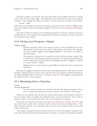 Chapter 17: Altering Execution 183
On many systems, you can get much the same effect as the jump command by storing
a new value into the register $pc. The difference is that this does not start your program
running; it only changes the address of where it will run when you continue. For example,
set $pc = 0x485
makes the next continue command or stepping command execute at address 0x485, rather
than at the address where your program stopped. See Section 5.2 [Continuing and Stepping],
page 60.
The most common occasion to use the jump command is to back up—perhaps with more
breakpoints set—over a portion of a program that has already executed, in order to examine
its execution in more detail.
17.3 Giving your Program a Signal
signal signal
Resume execution where your program stopped, but immediately give it the
signal signal. signal can be the name or the number of a signal. For example,
on many systems signal 2 and signal SIGINT are both ways of sending an
interrupt signal.
Alternatively, if signal is zero, continue execution without giving a signal. This
is useful when your program stopped on account of a signal and would ordinary
see the signal when resumed with the continue command; ‘signal 0’ causes it
to resume without a signal.
signal does not repeat when you press RET a second time after executing the
command.
Invoking the signal command is not the same as invoking the kill utility from the shell.
Sending a signal with kill causes gdb to decide what to do with the signal depending on
the signal handling tables (see Section 5.3 [Signals], page 63). The signal command passes
the signal directly to your program.
17.4 Returning from a Function
return
return expression
You can cancel execution of a function call with the return command. If you
give an expression argument, its value is used as the function’s return value.
When you use return, gdb discards the selected stack frame (and all frames within it).
You can think of this as making the discarded frame return prematurely. If you wish to
specify a value to be returned, give that value as the argument to return.
This pops the selected stack frame (see Section 8.3 [Selecting a Frame], page 80), and
any other frames inside of it, leaving its caller as the innermost remaining frame. That
frame becomes selected. The specified value is stored in the registers used for returning
values of functions.
The return command does not resume execution; it leaves the program stopped in the
state that would exist if the function had just returned. In contrast, the finish command
 
