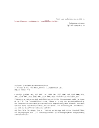 (Send bugs and comments on gdb to
https://support.codesourcery.com/GNUToolchain/.)
Debugging with gdb
TEXinfo 2008-04-18.10
Published by the Free Software Foundation
51 Franklin Street, Fifth Floor, Boston, MA 02110-1301, USA
ISBN 1-882114-77-9
Copyright c 1988, 1989, 1990, 1991, 1992, 1993, 1994, 1995, 1996, 1998, 1999, 2000, 2001,
2002, 2003, 2004, 2005, 2006, 2007, 2008, 2009, 2010 Free Software Foundation, Inc.
Permission is granted to copy, distribute and/or modify this document under the terms
of the GNU Free Documentation License, Version 1.1 or any later version published by
the Free Software Foundation; with the Invariant Sections being “Free Software” and “Free
Software Needs Free Documentation”, with the Front-Cover Texts being “A GNU Manual,”
and with the Back-Cover Texts as in (a) below.
(a) The FSF’s Back-Cover Text is: “You are free to copy and modify this GNU Man-
ual. Buying copies from GNU Press supports the FSF in developing GNU and promoting
software freedom.”
 