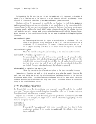Chapter 17: Altering Execution 185
It is possible for the function you call via the print or call command to generate a
signal (e.g., if there’s a bug in the function, or if you passed it incorrect arguments). What
happens in that case is controlled by the set unwindonsignal command.
Similarly, with a C++ program it is possible for the function you call via the print or
call command to generate an exception that is not handled due to the constraints of the
dummy frame. In this case, any exception that is raised in the frame, but has an out-of-frame
exception handler will not be found. GDB builds a dummy-frame for the inferior function
call, and the unwinder cannot seek for exception handlers outside of this dummy-frame.
What happens in that case is controlled by the set unwind-on-terminating-exception
command.
set unwindonsignal
Set unwinding of the stack if a signal is received while in a function that gdb
called in the program being debugged. If set to on, gdb unwinds the stack it
created for the call and restores the context to what it was before the call. If
set to off (the default), gdb stops in the frame where the signal was received.
show unwindonsignal
Show the current setting of stack unwinding in the functions called by gdb.
set unwind-on-terminating-exception
Set unwinding of the stack if a C++ exception is raised, but left unhandled while
in a function that gdb called in the program being debugged. If set to on (the
default), gdb unwinds the stack it created for the call and restores the context
to what it was before the call. If set to off, gdb the exception is delivered to
the default C++ exception handler and the inferior terminated.
show unwind-on-terminating-exception
Show the current setting of stack unwinding in the functions called by gdb.
Sometimes, a function you wish to call is actually a weak alias for another function. In
such case, gdb might not pick up the type information, including the types of the function
arguments, which causes gdb to call the inferior function incorrectly. As a result, the called
function will function erroneously and may even crash. A solution to that is to use the
name of the aliased function instead.
17.6 Patching Programs
By default, gdb opens the file containing your program’s executable code (or the corefile)
read-only. This prevents accidental alterations to machine code; but it also prevents you
from intentionally patching your program’s binary.
If you’d like to be able to patch the binary, you can specify that explicitly with the set
write command. For example, you might want to turn on internal debugging flags, or even
to make emergency repairs.
set write on
set write off
If you specify ‘set write on’, gdb opens executable and core files for both
reading and writing; if you specify set write off (the default), gdb opens
them read-only.
 