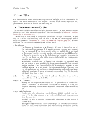 Chapter 18: gdb Files 187
18 gdb Files
gdb needs to know the file name of the program to be debugged, both in order to read its
symbol table and in order to start your program. To debug a core dump of a previous run,
you must also tell gdb the name of the core dump file.
18.1 Commands to Specify Files
You may want to specify executable and core dump file names. The usual way to do this is
at start-up time, using the arguments to gdb’s start-up commands (see Chapter 2 [Getting
In and Out of gdb], page 11).
Occasionally it is necessary to change to a different file during a gdb session. Or you
may run gdb and forget to specify a file you want to use. Or you are debugging a remote
target via gdbserver (see Section 20.3 [Using the gdbserver Program], page 205). In these
situations the gdb commands to specify new files are useful.
file filename
Use filename as the program to be debugged. It is read for its symbols and for
the contents of pure memory. It is also the program executed when you use
the run command. If you do not specify a directory and the file is not found
in the gdb working directory, gdb uses the environment variable PATH as a list
of directories to search, just as the shell does when looking for a program to
run. You can change the value of this variable, for both gdb and your program,
using the path command.
You can load unlinked object ‘.o’ files into gdb using the file command. You
will not be able to “run” an object file, but you can disassemble functions and
inspect variables. Also, if the underlying BFD functionality supports it, you
could use gdb -write to patch object files using this technique. Note that gdb
can neither interpret nor modify relocations in this case, so branches and some
initialized variables will appear to go to the wrong place. But this feature is
still handy from time to time.
file file with no argument makes gdb discard any information it has on both
executable file and the symbol table.
exec-file [ filename ]
Specify that the program to be run (but not the symbol table) is found in file-
name. gdb searches the environment variable PATH if necessary to locate your
program. Omitting filename means to discard information on the executable
file.
symbol-file [ filename ]
Read symbol table information from file filename. PATH is searched when nec-
essary. Use the file command to get both symbol table and program to run
from the same file.
symbol-file with no argument clears out gdb information on your program’s
symbol table.
The symbol-file command causes gdb to forget the contents of some break-
points and auto-display expressions. This is because they may contain pointers
 