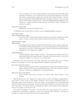 192 Debugging with gdb
If your program uses lots of shared libraries with debug info that takes large
amounts of memory, you can decrease the gdb memory footprint by prevent-
ing it from automatically loading the symbols from shared libraries. To that
end, type set auto-solib-add off before running the inferior, then load each
library whose debug symbols you do need with sharedlibrary regexp, where
regexp is a regular expression that matches the libraries whose symbols you
want to be loaded.
show auto-solib-add
Display the current autoloading mode.
To explicitly load shared library symbols, use the sharedlibrary command:
info share regex
info sharedlibrary regex
Print the names of the shared libraries which are currently loaded that match
regex. If regex is omitted then print all shared libraries that are loaded.
sharedlibrary regex
share regex
Load shared object library symbols for files matching a Unix regular expression.
As with files loaded automatically, it only loads shared libraries required by your
program for a core file or after typing run. If regex is omitted all shared libraries
required by your program are loaded.
nosharedlibrary
Unload all shared object library symbols. This discards all symbols that have
been loaded from all shared libraries. Symbols from shared libraries that were
loaded by explicit user requests are not discarded.
Sometimes you may wish that gdb stops and gives you control when any of shared
library events happen. Use the set stop-on-solib-events command for this:
set stop-on-solib-events
This command controls whether gdb should give you control when the dynamic
linker notifies it about some shared library event. The most common event of
interest is loading or unloading of a new shared library.
show stop-on-solib-events
Show whether gdb stops and gives you control when shared library events
happen.
Shared libraries are also supported in many cross or remote debugging configurations.
gdb needs to have access to the target’s libraries; this can be accomplished either by
providing copies of the libraries on the host system, or by asking gdb to automatically
retrieve the libraries from the target. If copies of the target libraries are provided, they need
to be the same as the target libraries, although the copies on the target can be stripped as
long as the copies on the host are not.
For remote debugging, you need to tell gdb where the target libraries are, so that it
can load the correct copies—otherwise, it may try to load the host’s libraries. gdb has two
variables to specify the search directories for target libraries.
 