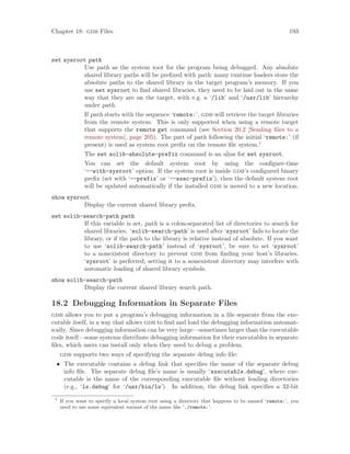 Chapter 18: gdb Files 193
set sysroot path
Use path as the system root for the program being debugged. Any absolute
shared library paths will be prefixed with path; many runtime loaders store the
absolute paths to the shared library in the target program’s memory. If you
use set sysroot to find shared libraries, they need to be laid out in the same
way that they are on the target, with e.g. a ‘/lib’ and ‘/usr/lib’ hierarchy
under path.
If path starts with the sequence ‘remote:’, gdb will retrieve the target libraries
from the remote system. This is only supported when using a remote target
that supports the remote get command (see Section 20.2 [Sending files to a
remote system], page 205). The part of path following the initial ‘remote:’ (if
present) is used as system root prefix on the remote file system.1
The set solib-absolute-prefix command is an alias for set sysroot.
You can set the default system root by using the configure-time
‘--with-sysroot’ option. If the system root is inside gdb’s configured binary
prefix (set with ‘--prefix’ or ‘--exec-prefix’), then the default system root
will be updated automatically if the installed gdb is moved to a new location.
show sysroot
Display the current shared library prefix.
set solib-search-path path
If this variable is set, path is a colon-separated list of directories to search for
shared libraries. ‘solib-search-path’ is used after ‘sysroot’ fails to locate the
library, or if the path to the library is relative instead of absolute. If you want
to use ‘solib-search-path’ instead of ‘sysroot’, be sure to set ‘sysroot’
to a nonexistent directory to prevent gdb from finding your host’s libraries.
‘sysroot’ is preferred; setting it to a nonexistent directory may interfere with
automatic loading of shared library symbols.
show solib-search-path
Display the current shared library search path.
18.2 Debugging Information in Separate Files
gdb allows you to put a program’s debugging information in a file separate from the exe-
cutable itself, in a way that allows gdb to find and load the debugging information automat-
ically. Since debugging information can be very large—sometimes larger than the executable
code itself—some systems distribute debugging information for their executables in separate
files, which users can install only when they need to debug a problem.
gdb supports two ways of specifying the separate debug info file:
• The executable contains a debug link that specifies the name of the separate debug
info file. The separate debug file’s name is usually ‘executable.debug’, where exe-
cutable is the name of the corresponding executable file without leading directories
(e.g., ‘ls.debug’ for ‘/usr/bin/ls’). In addition, the debug link specifies a 32-bit
1
If you want to specify a local system root using a directory that happens to be named ‘remote:’, you
need to use some equivalent variant of the name like ‘./remote:’.
 