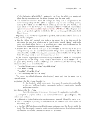 194 Debugging with gdb
Cyclic Redundancy Check (CRC) checksum for the debug file, which gdb uses to val-
idate that the executable and the debug file came from the same build.
• The executable contains a build ID, a unique bit string that is also present in the
corresponding debug info file. (This is supported only on some operating systems,
notably those which use the ELF format for binary files and the gnu Binutils.) For
more details about this feature, see the description of the ‘--build-id’ command-line
option in Section “Command Line Options” in The GNU Linker. The debug info file’s
name is not specified explicitly by the build ID, but can be computed from the build
ID, see below.
Depending on the way the debug info file is specified, gdb uses two different methods of
looking for the debug file:
• For the “debug link” method, gdb looks up the named file in the directory of the
executable file, then in a subdirectory of that directory named ‘.debug’, and finally
under the global debug directory, in a subdirectory whose name is identical to the
leading directories of the executable’s absolute file name.
• For the “build ID” method, gdb looks in the ‘.build-id’ subdirectory of the global
debug directory for a file named ‘nn/nnnnnnnn.debug’, where nn are the first 2 hex
characters of the build ID bit string, and nnnnnnnn are the rest of the bit string. (Real
build ID strings are 32 or more hex characters, not 10.)
So, for example, suppose you ask gdb to debug ‘/usr/bin/ls’, which has a debug link
that specifies the file ‘ls.debug’, and a build ID whose value in hex is abcdef1234. If
the global debug directory is ‘/usr/lib/debug’, then gdb will look for the following debug
information files, in the indicated order:
− ‘/usr/lib/debug/.build-id/ab/cdef1234.debug’
− ‘/usr/bin/ls.debug’
− ‘/usr/bin/.debug/ls.debug’
− ‘/usr/lib/debug/usr/bin/ls.debug’.
You can set the global debugging info directory’s name, and view the name gdb is
currently using.
set debug-file-directory directories
Set the directories which gdb searches for separate debugging information files
to directory. Multiple directory components can be set concatenating them by
a directory separator.
show debug-file-directory
Show the directories gdb searches for separate debugging information files.
A debug link is a special section of the executable file named .gnu_debuglink. The
section must contain:
• A filename, with any leading directory components removed, followed by a zero byte,
• zero to three bytes of padding, as needed to reach the next four-byte boundary within
the section, and
• a four-byte CRC checksum, stored in the same endianness used for the executable file
itself. The checksum is computed on the debugging information file’s full contents by
the function given below, passing zero as the crc argument.
 