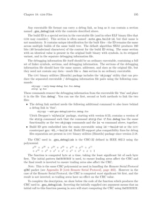 Chapter 18: gdb Files 195
Any executable file format can carry a debug link, as long as it can contain a section
named .gnu_debuglink with the contents described above.
The build ID is a special section in the executable file (and in other ELF binary files that
gdb may consider). This section is often named .note.gnu.build-id, but that name is
not mandatory. It contains unique identification for the built files—the ID remains the same
across multiple builds of the same build tree. The default algorithm SHA1 produces 160
bits (40 hexadecimal characters) of the content for the build ID string. The same section
with an identical value is present in the original built binary with symbols, in its stripped
variant, and in the separate debugging information file.
The debugging information file itself should be an ordinary executable, containing a full
set of linker symbols, sections, and debugging information. The sections of the debugging
information file should have the same names, addresses, and sizes as the original file, but
they need not contain any data—much like a .bss section in an ordinary executable.
The gnu binary utilities (Binutils) package includes the ‘objcopy’ utility that can pro-
duce the separated executable / debugging information file pairs using the following com-
mands:
objcopy --only-keep-debug foo foo.debug
strip -g foo
These commands remove the debugging information from the executable file ‘foo’ and place
it in the file ‘foo.debug’. You can use the first, second or both methods to link the two
files:
• The debug link method needs the following additional command to also leave behind
a debug link in ‘foo’:
objcopy --add-gnu-debuglink=foo.debug foo
Ulrich Drepper’s ‘elfutils’ package, starting with version 0.53, contains a version of
the strip command such that the command strip foo -f foo.debug has the same
functionality as the two objcopy commands and the ln -s command above, together.
• Build ID gets embedded into the main executable using ld --build-id or the gcc
counterpart gcc -Wl,--build-id. Build ID support plus compatibility fixes for debug
files separation are present in gnu binary utilities (Binutils) package since version 2.18.
The CRC used in .gnu_debuglink is the CRC-32 defined in IEEE 802.3 using the
polynomial:
x32
+ x26
+ x23
+ x22
+ x16
+ x12
+ x11
+ x10
+ x8
+ x7
+ x5
+ x4
+ x2
+ x + 1
The function is computed byte at a time, taking the least significant bit of each byte
first. The initial pattern 0xffffffff is used, to ensure leading zeros affect the CRC and
the final result is inverted to ensure trailing zeros also affect the CRC.
Note: This is the same CRC polynomial as used in handling the Remote Serial Protocol
qCRC packet (see Appendix D [gdb Remote Serial Protocol], page 403). However in the
case of the Remote Serial Protocol, the CRC is computed most significant bit first, and the
result is not inverted, so trailing zeros have no effect on the CRC value.
To complete the description, we show below the code of the function which produces the
CRC used in .gnu_debuglink. Inverting the initially supplied crc argument means that an
initial call to this function passing in zero will start computing the CRC using 0xffffffff.
 