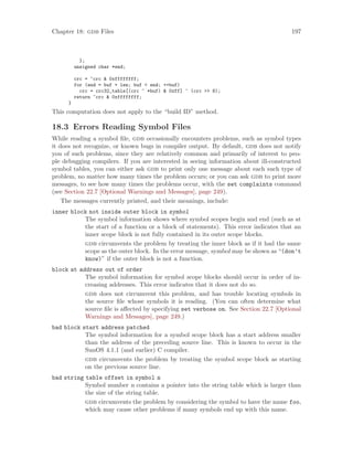 Chapter 18: gdb Files 197
};
unsigned char *end;
crc = ~crc & 0xffffffff;
for (end = buf + len; buf < end; ++buf)
crc = crc32_table[(crc ^ *buf) & 0xff] ^ (crc >> 8);
return ~crc & 0xffffffff;
}
This computation does not apply to the “build ID” method.
18.3 Errors Reading Symbol Files
While reading a symbol file, gdb occasionally encounters problems, such as symbol types
it does not recognize, or known bugs in compiler output. By default, gdb does not notify
you of such problems, since they are relatively common and primarily of interest to peo-
ple debugging compilers. If you are interested in seeing information about ill-constructed
symbol tables, you can either ask gdb to print only one message about each such type of
problem, no matter how many times the problem occurs; or you can ask gdb to print more
messages, to see how many times the problems occur, with the set complaints command
(see Section 22.7 [Optional Warnings and Messages], page 249).
The messages currently printed, and their meanings, include:
inner block not inside outer block in symbol
The symbol information shows where symbol scopes begin and end (such as at
the start of a function or a block of statements). This error indicates that an
inner scope block is not fully contained in its outer scope blocks.
gdb circumvents the problem by treating the inner block as if it had the same
scope as the outer block. In the error message, symbol may be shown as “(don’t
know)” if the outer block is not a function.
block at address out of order
The symbol information for symbol scope blocks should occur in order of in-
creasing addresses. This error indicates that it does not do so.
gdb does not circumvent this problem, and has trouble locating symbols in
the source file whose symbols it is reading. (You can often determine what
source file is affected by specifying set verbose on. See Section 22.7 [Optional
Warnings and Messages], page 249.)
bad block start address patched
The symbol information for a symbol scope block has a start address smaller
than the address of the preceding source line. This is known to occur in the
SunOS 4.1.1 (and earlier) C compiler.
gdb circumvents the problem by treating the symbol scope block as starting
on the previous source line.
bad string table offset in symbol n
Symbol number n contains a pointer into the string table which is larger than
the size of the string table.
gdb circumvents the problem by considering the symbol to have the name foo,
which may cause other problems if many symbols end up with this name.
 