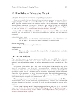 Chapter 19: Specifying a Debugging Target 199
19 Specifying a Debugging Target
A target is the execution environment occupied by your program.
Often, gdb runs in the same host environment as your program; in that case, the de-
bugging target is specified as a side effect when you use the file or core commands.
When you need more flexibility—for example, running gdb on a physically separate host,
or controlling a standalone system over a serial port or a realtime system over a TCP/IP
connection—you can use the target command to specify one of the target types configured
for gdb (see Section 19.2 [Commands for Managing Targets], page 200).
It is possible to build gdb for several different target architectures. When gdb is built
like that, you can choose one of the available architectures with the set architecture
command.
set architecture arch
This command sets the current target architecture to arch. The value of arch
can be "auto", in addition to one of the supported architectures.
show architecture
Show the current target architecture.
set processor
processor
These are alias commands for, respectively, set architecture and show
architecture.
19.1 Active Targets
There are three classes of targets: processes, core files, and executable files. gdb can
work concurrently on up to three active targets, one in each class. This allows you to (for
example) start a process and inspect its activity without abandoning your work on a core
file.
For example, if you execute ‘gdb a.out’, then the executable file a.out is the only active
target. If you designate a core file as well—presumably from a prior run that crashed and
coredumped—then gdb has two active targets and uses them in tandem, looking first in
the corefile target, then in the executable file, to satisfy requests for memory addresses.
(Typically, these two classes of target are complementary, since core files contain only a
program’s read-write memory—variables and so on—plus machine status, while executable
files contain only the program text and initialized data.)
When you type run, your executable file becomes an active process target as well. When a
process target is active, all gdb commands requesting memory addresses refer to that target;
addresses in an active core file or executable file target are obscured while the process target
is active.
Use the core-file and exec-file commands to select a new core file or executable
target (see Section 18.1 [Commands to Specify Files], page 187). To specify as a target a
process that is already running, use the attach command (see Section 4.7 [Debugging an
Already-running Process], page 31).
 
