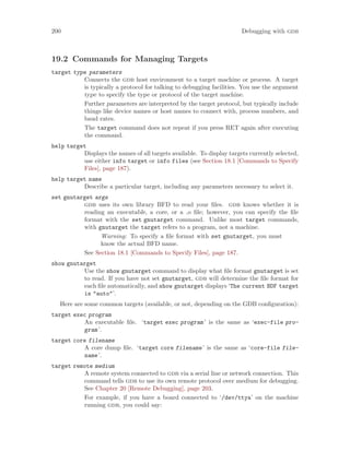 200 Debugging with gdb
19.2 Commands for Managing Targets
target type parameters
Connects the gdb host environment to a target machine or process. A target
is typically a protocol for talking to debugging facilities. You use the argument
type to specify the type or protocol of the target machine.
Further parameters are interpreted by the target protocol, but typically include
things like device names or host names to connect with, process numbers, and
baud rates.
The target command does not repeat if you press RET again after executing
the command.
help target
Displays the names of all targets available. To display targets currently selected,
use either info target or info files (see Section 18.1 [Commands to Specify
Files], page 187).
help target name
Describe a particular target, including any parameters necessary to select it.
set gnutarget args
gdb uses its own library BFD to read your files. gdb knows whether it is
reading an executable, a core, or a .o file; however, you can specify the file
format with the set gnutarget command. Unlike most target commands,
with gnutarget the target refers to a program, not a machine.
Warning: To specify a file format with set gnutarget, you must
know the actual BFD name.
See Section 18.1 [Commands to Specify Files], page 187.
show gnutarget
Use the show gnutarget command to display what file format gnutarget is set
to read. If you have not set gnutarget, gdb will determine the file format for
each file automatically, and show gnutarget displays ‘The current BDF target
is "auto"’.
Here are some common targets (available, or not, depending on the GDB configuration):
target exec program
An executable file. ‘target exec program’ is the same as ‘exec-file pro-
gram’.
target core filename
A core dump file. ‘target core filename’ is the same as ‘core-file file-
name’.
target remote medium
A remote system connected to gdb via a serial line or network connection. This
command tells gdb to use its own remote protocol over medium for debugging.
See Chapter 20 [Remote Debugging], page 203.
For example, if you have a board connected to ‘/dev/ttya’ on the machine
running gdb, you could say:
 