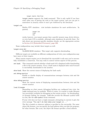 Chapter 19: Specifying a Debugging Target 201
target remote /dev/ttya
target remote supports the load command. This is only useful if you have
some other way of getting the stub to the target system, and you can put it
somewhere in memory where it won’t get clobbered by the download.
target sim
Builtin CPU simulator. gdb includes simulators for most architectures. In
general,
target sim
load
run
works; however, you cannot assume that a specific memory map, device drivers,
or even basic I/O is available, although some simulators do provide these. For
info about any processor-specific simulator details, see the appropriate section
in Section 21.3 [Embedded Processors], page 229.
Some configurations may include these targets as well:
target nrom dev
NetROM ROM emulator. This target only supports downloading.
Different targets are available on different configurations of gdb; your configuration may
have more or fewer targets.
Many remote targets require you to download the executable’s code once you’ve success-
fully established a connection. You may wish to control various aspects of this process.
set hash This command controls whether a hash mark ‘#’ is displayed while downloading
a file to the remote monitor. If on, a hash mark is displayed after each S-record
is successfully downloaded to the monitor.
show hash Show the current status of displaying the hash mark.
set debug monitor
Enable or disable display of communications messages between gdb and the
remote monitor.
show debug monitor
Show the current status of displaying communications between gdb and the
remote monitor.
load filename
Depending on what remote debugging facilities are configured into gdb, the
load command may be available. Where it exists, it is meant to make filename
(an executable) available for debugging on the remote system—by downloading,
or dynamic linking, for example. load also records the filename symbol table
in gdb, like the add-symbol-file command.
If your gdb does not have a load command, attempting to execute it gets the
error message “You can’t do that when your target is ...”
The file is loaded at whatever address is specified in the executable. For some
object file formats, you can specify the load address when you link the program;
for other formats, like a.out, the object file format specifies a fixed address.
 