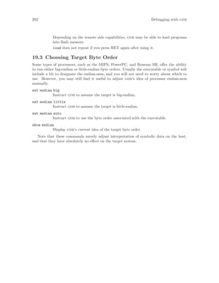 202 Debugging with gdb
Depending on the remote side capabilities, gdb may be able to load programs
into flash memory.
load does not repeat if you press RET again after using it.
19.3 Choosing Target Byte Order
Some types of processors, such as the MIPS, PowerPC, and Renesas SH, offer the ability
to run either big-endian or little-endian byte orders. Usually the executable or symbol will
include a bit to designate the endian-ness, and you will not need to worry about which to
use. However, you may still find it useful to adjust gdb’s idea of processor endian-ness
manually.
set endian big
Instruct gdb to assume the target is big-endian.
set endian little
Instruct gdb to assume the target is little-endian.
set endian auto
Instruct gdb to use the byte order associated with the executable.
show endian
Display gdb’s current idea of the target byte order.
Note that these commands merely adjust interpretation of symbolic data on the host,
and that they have absolutely no effect on the target system.
 