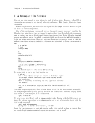 Chapter 1: A Sample gdb Session 7
1 A Sample gdb Session
You can use this manual at your leisure to read all about gdb. However, a handful of
commands are enough to get started using the debugger. This chapter illustrates those
commands.
In this sample session, we emphasize user input like this: input, to make it easier to pick
out from the surrounding output.
One of the preliminary versions of gnu m4 (a generic macro processor) exhibits the
following bug: sometimes, when we change its quote strings from the default, the commands
used to capture one macro definition within another stop working. In the following short m4
session, we define a macro foo which expands to 0000; we then use the m4 built-in defn to
define bar as the same thing. However, when we change the open quote string to <QUOTE>
and the close quote string to <UNQUOTE>, the same procedure fails to define a new synonym
baz:
$ cd gnu/m4
$ ./m4
define(foo,0000)
foo
0000
define(bar,defn(‘foo’))
bar
0000
changequote(<QUOTE>,<UNQUOTE>)
define(baz,defn(<QUOTE>foo<UNQUOTE>))
baz
Ctrl-d
m4: End of input: 0: fatal error: EOF in string
Let us use gdb to try to see what is going on.
$ gdb m4
gdb is free software and you are welcome to distribute copies
of it under certain conditions; type "show copying" to see
the conditions.
There is absolutely no warranty for gdb; type "show warranty"
for details.
gdb 7.0.50.20100218-cvs, Copyright 1999 Free Software Foundation, Inc...
(gdb)
gdb reads only enough symbol data to know where to find the rest when needed; as a result,
the first prompt comes up very quickly. We now tell gdb to use a narrower display width
than usual, so that examples fit in this manual.
(gdb) set width 70
We need to see how the m4 built-in changequote works. Having looked at the source, we
know the relevant subroutine is m4_changequote, so we set a breakpoint there with the
gdb break command.
(gdb) break m4 changequote
Breakpoint 1 at 0x62f4: file builtin.c, line 879.
Using the run command, we start m4 running under gdb control; as long as control does
not reach the m4_changequote subroutine, the program runs as usual:
 