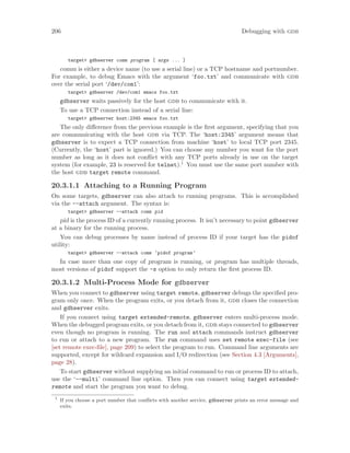 206 Debugging with gdb
target> gdbserver comm program [ args ... ]
comm is either a device name (to use a serial line) or a TCP hostname and portnumber.
For example, to debug Emacs with the argument ‘foo.txt’ and communicate with gdb
over the serial port ‘/dev/com1’:
target> gdbserver /dev/com1 emacs foo.txt
gdbserver waits passively for the host gdb to communicate with it.
To use a TCP connection instead of a serial line:
target> gdbserver host:2345 emacs foo.txt
The only difference from the previous example is the first argument, specifying that you
are communicating with the host gdb via TCP. The ‘host:2345’ argument means that
gdbserver is to expect a TCP connection from machine ‘host’ to local TCP port 2345.
(Currently, the ‘host’ part is ignored.) You can choose any number you want for the port
number as long as it does not conflict with any TCP ports already in use on the target
system (for example, 23 is reserved for telnet).1
You must use the same port number with
the host gdb target remote command.
20.3.1.1 Attaching to a Running Program
On some targets, gdbserver can also attach to running programs. This is accomplished
via the --attach argument. The syntax is:
target> gdbserver --attach comm pid
pid is the process ID of a currently running process. It isn’t necessary to point gdbserver
at a binary for the running process.
You can debug processes by name instead of process ID if your target has the pidof
utility:
target> gdbserver --attach comm ‘pidof program‘
In case more than one copy of program is running, or program has multiple threads,
most versions of pidof support the -s option to only return the first process ID.
20.3.1.2 Multi-Process Mode for gdbserver
When you connect to gdbserver using target remote, gdbserver debugs the specified pro-
gram only once. When the program exits, or you detach from it, gdb closes the connection
and gdbserver exits.
If you connect using target extended-remote, gdbserver enters multi-process mode.
When the debugged program exits, or you detach from it, gdb stays connected to gdbserver
even though no program is running. The run and attach commands instruct gdbserver
to run or attach to a new program. The run command uses set remote exec-file (see
[set remote exec-file], page 209) to select the program to run. Command line arguments are
supported, except for wildcard expansion and I/O redirection (see Section 4.3 [Arguments],
page 28).
To start gdbserver without supplying an initial command to run or process ID to attach,
use the ‘--multi’ command line option. Then you can connect using target extended-
remote and start the program you want to debug.
1
If you choose a port number that conflicts with another service, gdbserver prints an error message and
exits.
 
