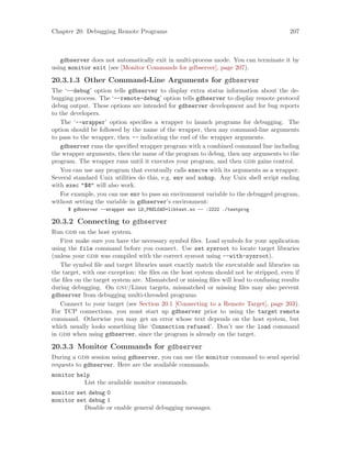 Chapter 20: Debugging Remote Programs 207
gdbserver does not automatically exit in multi-process mode. You can terminate it by
using monitor exit (see [Monitor Commands for gdbserver], page 207).
20.3.1.3 Other Command-Line Arguments for gdbserver
The ‘--debug’ option tells gdbserver to display extra status information about the de-
bugging process. The ‘--remote-debug’ option tells gdbserver to display remote protocol
debug output. These options are intended for gdbserver development and for bug reports
to the developers.
The ‘--wrapper’ option specifies a wrapper to launch programs for debugging. The
option should be followed by the name of the wrapper, then any command-line arguments
to pass to the wrapper, then -- indicating the end of the wrapper arguments.
gdbserver runs the specified wrapper program with a combined command line including
the wrapper arguments, then the name of the program to debug, then any arguments to the
program. The wrapper runs until it executes your program, and then gdb gains control.
You can use any program that eventually calls execve with its arguments as a wrapper.
Several standard Unix utilities do this, e.g. env and nohup. Any Unix shell script ending
with exec "$@" will also work.
For example, you can use env to pass an environment variable to the debugged program,
without setting the variable in gdbserver’s environment:
$ gdbserver --wrapper env LD_PRELOAD=libtest.so -- :2222 ./testprog
20.3.2 Connecting to gdbserver
Run gdb on the host system.
First make sure you have the necessary symbol files. Load symbols for your application
using the file command before you connect. Use set sysroot to locate target libraries
(unless your gdb was compiled with the correct sysroot using --with-sysroot).
The symbol file and target libraries must exactly match the executable and libraries on
the target, with one exception: the files on the host system should not be stripped, even if
the files on the target system are. Mismatched or missing files will lead to confusing results
during debugging. On gnu/Linux targets, mismatched or missing files may also prevent
gdbserver from debugging multi-threaded programs.
Connect to your target (see Section 20.1 [Connecting to a Remote Target], page 203).
For TCP connections, you must start up gdbserver prior to using the target remote
command. Otherwise you may get an error whose text depends on the host system, but
which usually looks something like ‘Connection refused’. Don’t use the load command
in gdb when using gdbserver, since the program is already on the target.
20.3.3 Monitor Commands for gdbserver
During a gdb session using gdbserver, you can use the monitor command to send special
requests to gdbserver. Here are the available commands.
monitor help
List the available monitor commands.
monitor set debug 0
monitor set debug 1
Disable or enable general debugging messages.
 