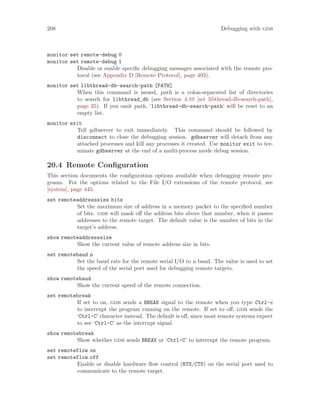 208 Debugging with gdb
monitor set remote-debug 0
monitor set remote-debug 1
Disable or enable specific debugging messages associated with the remote pro-
tocol (see Appendix D [Remote Protocol], page 403).
monitor set libthread-db-search-path [PATH]
When this command is issued, path is a colon-separated list of directories
to search for libthread_db (see Section 4.10 [set libthread-db-search-path],
page 35). If you omit path, ‘libthread-db-search-path’ will be reset to an
empty list.
monitor exit
Tell gdbserver to exit immediately. This command should be followed by
disconnect to close the debugging session. gdbserver will detach from any
attached processes and kill any processes it created. Use monitor exit to ter-
minate gdbserver at the end of a multi-process mode debug session.
20.4 Remote Configuration
This section documents the configuration options available when debugging remote pro-
grams. For the options related to the File I/O extensions of the remote protocol, see
[system], page 445.
set remoteaddresssize bits
Set the maximum size of address in a memory packet to the specified number
of bits. gdb will mask off the address bits above that number, when it passes
addresses to the remote target. The default value is the number of bits in the
target’s address.
show remoteaddresssize
Show the current value of remote address size in bits.
set remotebaud n
Set the baud rate for the remote serial I/O to n baud. The value is used to set
the speed of the serial port used for debugging remote targets.
show remotebaud
Show the current speed of the remote connection.
set remotebreak
If set to on, gdb sends a BREAK signal to the remote when you type Ctrl-c
to interrupt the program running on the remote. If set to off, gdb sends the
‘Ctrl-C’ character instead. The default is off, since most remote systems expect
to see ‘Ctrl-C’ as the interrupt signal.
show remotebreak
Show whether gdb sends BREAK or ‘Ctrl-C’ to interrupt the remote program.
set remoteflow on
set remoteflow off
Enable or disable hardware flow control (RTS/CTS) on the serial port used to
communicate to the remote target.
 