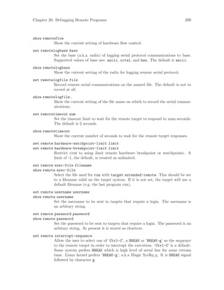 Chapter 20: Debugging Remote Programs 209
show remoteflow
Show the current setting of hardware flow control.
set remotelogbase base
Set the base (a.k.a. radix) of logging serial protocol communications to base.
Supported values of base are: ascii, octal, and hex. The default is ascii.
show remotelogbase
Show the current setting of the radix for logging remote serial protocol.
set remotelogfile file
Record remote serial communications on the named file. The default is not to
record at all.
show remotelogfile.
Show the current setting of the file name on which to record the serial commu-
nications.
set remotetimeout num
Set the timeout limit to wait for the remote target to respond to num seconds.
The default is 2 seconds.
show remotetimeout
Show the current number of seconds to wait for the remote target responses.
set remote hardware-watchpoint-limit limit
set remote hardware-breakpoint-limit limit
Restrict gdb to using limit remote hardware breakpoint or watchpoints. A
limit of -1, the default, is treated as unlimited.
set remote exec-file filename
show remote exec-file
Select the file used for run with target extended-remote. This should be set
to a filename valid on the target system. If it is not set, the target will use a
default filename (e.g. the last program run).
set remote username username
show remote username
Set the username to be sent to targets that require a login. The username is
an arbitary string.
set remote password password
show remote password
Set the password to be sent to targets that require a login. The password is an
arbitary string. At present it is stored as cleartext.
set remote interrupt-sequence
Allow the user to select one of ‘Ctrl-C’, a BREAK or ‘BREAK-g’ as the sequence
to the remote target in order to interrupt the execution. ‘Ctrl-C’ is a default.
Some system prefers BREAK which is high level of serial line for some certain
time. Linux kernel prefers ‘BREAK-g’, a.k.a Magic SysRq g. It is BREAK signal
followed by character g.
 