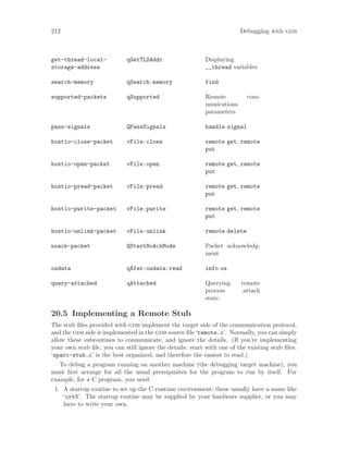 212 Debugging with gdb
get-thread-local-
storage-address
qGetTLSAddr Displaying
__thread variables
search-memory qSearch:memory find
supported-packets qSupported Remote com-
munications
parameters
pass-signals QPassSignals handle signal
hostio-close-packet vFile:close remote get, remote
put
hostio-open-packet vFile:open remote get, remote
put
hostio-pread-packet vFile:pread remote get, remote
put
hostio-pwrite-packet vFile:pwrite remote get, remote
put
hostio-unlink-packet vFile:unlink remote delete
noack-packet QStartNoAckMode Packet acknowledg-
ment
osdata qXfer:osdata:read info os
query-attached qAttached Querying remote
process attach
state.
20.5 Implementing a Remote Stub
The stub files provided with gdb implement the target side of the communication protocol,
and the gdb side is implemented in the gdb source file ‘remote.c’. Normally, you can simply
allow these subroutines to communicate, and ignore the details. (If you’re implementing
your own stub file, you can still ignore the details: start with one of the existing stub files.
‘sparc-stub.c’ is the best organized, and therefore the easiest to read.)
To debug a program running on another machine (the debugging target machine), you
must first arrange for all the usual prerequisites for the program to run by itself. For
example, for a C program, you need:
1. A startup routine to set up the C runtime environment; these usually have a name like
‘crt0’. The startup routine may be supplied by your hardware supplier, or you may
have to write your own.
 