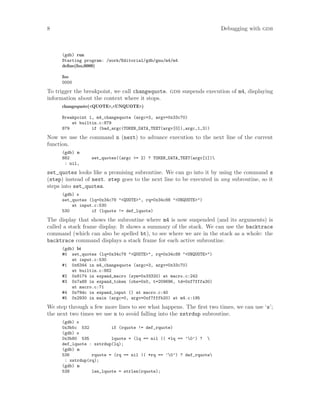 8 Debugging with gdb
(gdb) run
Starting program: /work/Editorial/gdb/gnu/m4/m4
define(foo,0000)
foo
0000
To trigger the breakpoint, we call changequote. gdb suspends execution of m4, displaying
information about the context where it stops.
changequote(<QUOTE>,<UNQUOTE>)
Breakpoint 1, m4_changequote (argc=3, argv=0x33c70)
at builtin.c:879
879 if (bad_argc(TOKEN_DATA_TEXT(argv[0]),argc,1,3))
Now we use the command n (next) to advance execution to the next line of the current
function.
(gdb) n
882 set_quotes((argc >= 2) ? TOKEN_DATA_TEXT(argv[1])
: nil,
set_quotes looks like a promising subroutine. We can go into it by using the command s
(step) instead of next. step goes to the next line to be executed in any subroutine, so it
steps into set_quotes.
(gdb) s
set_quotes (lq=0x34c78 "<QUOTE>", rq=0x34c88 "<UNQUOTE>")
at input.c:530
530 if (lquote != def_lquote)
The display that shows the subroutine where m4 is now suspended (and its arguments) is
called a stack frame display. It shows a summary of the stack. We can use the backtrace
command (which can also be spelled bt), to see where we are in the stack as a whole: the
backtrace command displays a stack frame for each active subroutine.
(gdb) bt
#0 set_quotes (lq=0x34c78 "<QUOTE>", rq=0x34c88 "<UNQUOTE>")
at input.c:530
#1 0x6344 in m4_changequote (argc=3, argv=0x33c70)
at builtin.c:882
#2 0x8174 in expand_macro (sym=0x33320) at macro.c:242
#3 0x7a88 in expand_token (obs=0x0, t=209696, td=0xf7fffa30)
at macro.c:71
#4 0x79dc in expand_input () at macro.c:40
#5 0x2930 in main (argc=0, argv=0xf7fffb20) at m4.c:195
We step through a few more lines to see what happens. The first two times, we can use ‘s’;
the next two times we use n to avoid falling into the xstrdup subroutine.
(gdb) s
0x3b5c 532 if (rquote != def_rquote)
(gdb) s
0x3b80 535 lquote = (lq == nil || *lq == ’0’) ? 
def_lquote : xstrdup(lq);
(gdb) n
536 rquote = (rq == nil || *rq == ’0’) ? def_rquote
: xstrdup(rq);
(gdb) n
538 len_lquote = strlen(rquote);
 