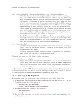 Chapter 20: Debugging Remote Programs 215
void exceptionHandler (int exception_number, void *exception_address)
Write this function to install exception address in the exception handling ta-
bles. You need to do this because the stub does not have any way of knowing
what the exception handling tables on your target system are like (for example,
the processor’s table might be in rom, containing entries which point to a table
in ram). exception number is the exception number which should be changed;
its meaning is architecture-dependent (for example, different numbers might
represent divide by zero, misaligned access, etc). When this exception occurs,
control should be transferred directly to exception address, and the processor
state (stack, registers, and so on) should be just as it is when a processor excep-
tion occurs. So if you want to use a jump instruction to reach exception address,
it should be a simple jump, not a jump to subroutine.
For the 386, exception address should be installed as an interrupt gate so that
interrupts are masked while the handler runs. The gate should be at privilege
level 0 (the most privileged level). The sparc and 68k stubs are able to mask
interrupts themselves without help from exceptionHandler.
void flush_i_cache()
On sparc and sparclite only, write this subroutine to flush the instruction
cache, if any, on your target machine. If there is no instruction cache, this
subroutine may be a no-op.
On target machines that have instruction caches, gdb requires this function to
make certain that the state of your program is stable.
You must also make sure this library routine is available:
void *memset(void *, int, int)
This is the standard library function memset that sets an area of memory to a
known value. If you have one of the free versions of libc.a, memset can be found
there; otherwise, you must either obtain it from your hardware manufacturer,
or write your own.
If you do not use the GNU C compiler, you may need other standard library subroutines
as well; this varies from one stub to another, but in general the stubs are likely to use any
of the common library subroutines which gcc generates as inline code.
20.5.3 Putting it All Together
In summary, when your program is ready to debug, you must follow these steps.
1. Make sure you have defined the supporting low-level routines (see Section 20.5.2 [What
You Must Do for the Stub], page 214):
getDebugChar, putDebugChar,
flush_i_cache, memset, exceptionHandler.
2. Insert these lines near the top of your program:
set_debug_traps();
breakpoint();
3. For the 680x0 stub only, you need to provide a variable called exceptionHook. Nor-
mally you just use:
 