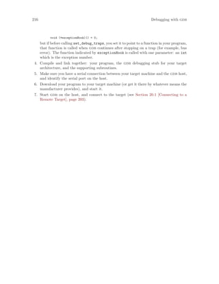 216 Debugging with gdb
void (*exceptionHook)() = 0;
but if before calling set_debug_traps, you set it to point to a function in your program,
that function is called when gdb continues after stopping on a trap (for example, bus
error). The function indicated by exceptionHook is called with one parameter: an int
which is the exception number.
4. Compile and link together: your program, the gdb debugging stub for your target
architecture, and the supporting subroutines.
5. Make sure you have a serial connection between your target machine and the gdb host,
and identify the serial port on the host.
6. Download your program to your target machine (or get it there by whatever means the
manufacturer provides), and start it.
7. Start gdb on the host, and connect to the target (see Section 20.1 [Connecting to a
Remote Target], page 203).
 