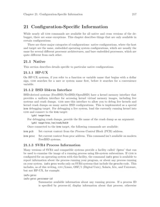 Chapter 21: Configuration-Specific Information 217
21 Configuration-Specific Information
While nearly all gdb commands are available for all native and cross versions of the de-
bugger, there are some exceptions. This chapter describes things that are only available in
certain configurations.
There are three major categories of configurations: native configurations, where the host
and target are the same, embedded operating system configurations, which are usually the
same for several different processor architectures, and bare embedded processors, which are
quite different from each other.
21.1 Native
This section describes details specific to particular native configurations.
21.1.1 HP-UX
On HP-UX systems, if you refer to a function or variable name that begins with a dollar
sign, gdb searches for a user or system name first, before it searches for a convenience
variable.
21.1.2 BSD libkvm Interface
BSD-derived systems (FreeBSD/NetBSD/OpenBSD) have a kernel memory interface that
provides a uniform interface for accessing kernel virtual memory images, including live
systems and crash dumps. gdb uses this interface to allow you to debug live kernels and
kernel crash dumps on many native BSD configurations. This is implemented as a special
kvm debugging target. For debugging a live system, load the currently running kernel into
gdb and connect to the kvm target:
(gdb) target kvm
For debugging crash dumps, provide the file name of the crash dump as an argument:
(gdb) target kvm /var/crash/bsd.0
Once connected to the kvm target, the following commands are available:
kvm pcb Set current context from the Process Control Block (PCB) address.
kvm proc Set current context from proc address. This command isn’t available on modern
FreeBSD systems.
21.1.3 SVR4 Process Information
Many versions of SVR4 and compatible systems provide a facility called ‘/proc’ that can
be used to examine the image of a running process using file-system subroutines. If gdb is
configured for an operating system with this facility, the command info proc is available to
report information about the process running your program, or about any process running
on your system. info proc works only on SVR4 systems that include the procfs code. This
includes, as of this writing, gnu/Linux, OSF/1 (Digital Unix), Solaris, Irix, and Unixware,
but not HP-UX, for example.
info proc
info proc process-id
Summarize available information about any running process. If a process ID
is specified by process-id, display information about that process; otherwise
 