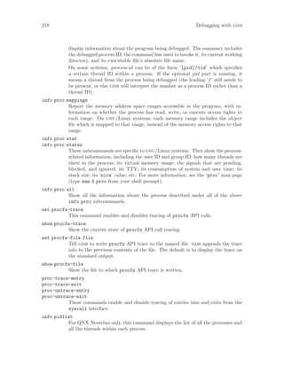 218 Debugging with gdb
display information about the program being debugged. The summary includes
the debugged process ID, the command line used to invoke it, its current working
directory, and its executable file’s absolute file name.
On some systems, process-id can be of the form ‘[pid]/tid’ which specifies
a certain thread ID within a process. If the optional pid part is missing, it
means a thread from the process being debugged (the leading ‘/’ still needs to
be present, or else gdb will interpret the number as a process ID rather than a
thread ID).
info proc mappings
Report the memory address space ranges accessible in the program, with in-
formation on whether the process has read, write, or execute access rights to
each range. On gnu/Linux systems, each memory range includes the object
file which is mapped to that range, instead of the memory access rights to that
range.
info proc stat
info proc status
These subcommands are specific to gnu/Linux systems. They show the process-
related information, including the user ID and group ID; how many threads are
there in the process; its virtual memory usage; the signals that are pending,
blocked, and ignored; its TTY; its consumption of system and user time; its
stack size; its ‘nice’ value; etc. For more information, see the ‘proc’ man page
(type man 5 proc from your shell prompt).
info proc all
Show all the information about the process described under all of the above
info proc subcommands.
set procfs-trace
This command enables and disables tracing of procfs API calls.
show procfs-trace
Show the current state of procfs API call tracing.
set procfs-file file
Tell gdb to write procfs API trace to the named file. gdb appends the trace
info to the previous contents of the file. The default is to display the trace on
the standard output.
show procfs-file
Show the file to which procfs API trace is written.
proc-trace-entry
proc-trace-exit
proc-untrace-entry
proc-untrace-exit
These commands enable and disable tracing of entries into and exits from the
syscall interface.
info pidlist
For QNX Neutrino only, this command displays the list of all the processes and
all the threads within each process.
 