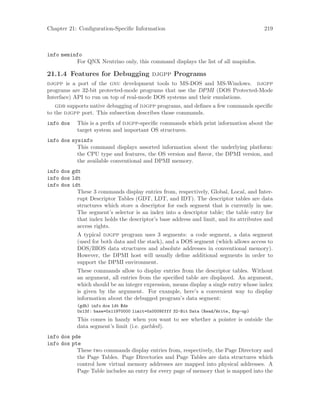 Chapter 21: Configuration-Specific Information 219
info meminfo
For QNX Neutrino only, this command displays the list of all mapinfos.
21.1.4 Features for Debugging djgpp Programs
djgpp is a port of the gnu development tools to MS-DOS and MS-Windows. djgpp
programs are 32-bit protected-mode programs that use the DPMI (DOS Protected-Mode
Interface) API to run on top of real-mode DOS systems and their emulations.
gdb supports native debugging of djgpp programs, and defines a few commands specific
to the djgpp port. This subsection describes those commands.
info dos This is a prefix of djgpp-specific commands which print information about the
target system and important OS structures.
info dos sysinfo
This command displays assorted information about the underlying platform:
the CPU type and features, the OS version and flavor, the DPMI version, and
the available conventional and DPMI memory.
info dos gdt
info dos ldt
info dos idt
These 3 commands display entries from, respectively, Global, Local, and Inter-
rupt Descriptor Tables (GDT, LDT, and IDT). The descriptor tables are data
structures which store a descriptor for each segment that is currently in use.
The segment’s selector is an index into a descriptor table; the table entry for
that index holds the descriptor’s base address and limit, and its attributes and
access rights.
A typical djgpp program uses 3 segments: a code segment, a data segment
(used for both data and the stack), and a DOS segment (which allows access to
DOS/BIOS data structures and absolute addresses in conventional memory).
However, the DPMI host will usually define additional segments in order to
support the DPMI environment.
These commands allow to display entries from the descriptor tables. Without
an argument, all entries from the specified table are displayed. An argument,
which should be an integer expression, means display a single entry whose index
is given by the argument. For example, here’s a convenient way to display
information about the debugged program’s data segment:
(gdb) info dos ldt $ds
0x13f: base=0x11970000 limit=0x0009ffff 32-Bit Data (Read/Write, Exp-up)
This comes in handy when you want to see whether a pointer is outside the
data segment’s limit (i.e. garbled).
info dos pde
info dos pte
These two commands display entries from, respectively, the Page Directory and
the Page Tables. Page Directories and Page Tables are data structures which
control how virtual memory addresses are mapped into physical addresses. A
Page Table includes an entry for every page of memory that is mapped into the
 