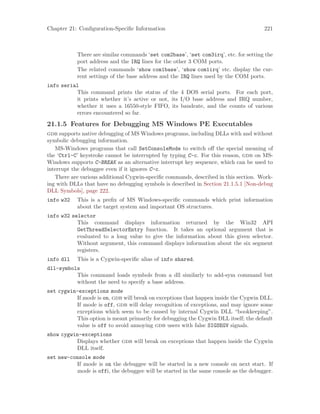 Chapter 21: Configuration-Specific Information 221
There are similar commands ‘set com2base’, ‘set com3irq’, etc. for setting the
port address and the IRQ lines for the other 3 COM ports.
The related commands ‘show com1base’, ‘show com1irq’ etc. display the cur-
rent settings of the base address and the IRQ lines used by the COM ports.
info serial
This command prints the status of the 4 DOS serial ports. For each port,
it prints whether it’s active or not, its I/O base address and IRQ number,
whether it uses a 16550-style FIFO, its baudrate, and the counts of various
errors encountered so far.
21.1.5 Features for Debugging MS Windows PE Executables
gdb supports native debugging of MS Windows programs, including DLLs with and without
symbolic debugging information.
MS-Windows programs that call SetConsoleMode to switch off the special meaning of
the ‘Ctrl-C’ keystroke cannot be interrupted by typing C-c. For this reason, gdb on MS-
Windows supports C-BREAK as an alternative interrupt key sequence, which can be used to
interrupt the debuggee even if it ignores C-c.
There are various additional Cygwin-specific commands, described in this section. Work-
ing with DLLs that have no debugging symbols is described in Section 21.1.5.1 [Non-debug
DLL Symbols], page 222.
info w32 This is a prefix of MS Windows-specific commands which print information
about the target system and important OS structures.
info w32 selector
This command displays information returned by the Win32 API
GetThreadSelectorEntry function. It takes an optional argument that is
evaluated to a long value to give the information about this given selector.
Without argument, this command displays information about the six segment
registers.
info dll This is a Cygwin-specific alias of info shared.
dll-symbols
This command loads symbols from a dll similarly to add-sym command but
without the need to specify a base address.
set cygwin-exceptions mode
If mode is on, gdb will break on exceptions that happen inside the Cygwin DLL.
If mode is off, gdb will delay recognition of exceptions, and may ignore some
exceptions which seem to be caused by internal Cygwin DLL “bookkeeping”.
This option is meant primarily for debugging the Cygwin DLL itself; the default
value is off to avoid annoying gdb users with false SIGSEGV signals.
show cygwin-exceptions
Displays whether gdb will break on exceptions that happen inside the Cygwin
DLL itself.
set new-console mode
If mode is on the debuggee will be started in a new console on next start. If
mode is offi, the debuggee will be started in the same console as the debugger.
 