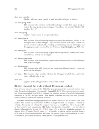 222 Debugging with gdb
show new-console
Displays whether a new console is used when the debuggee is started.
set new-group mode
This boolean value controls whether the debuggee should start a new group or
stay in the same group as the debugger. This affects the way the Windows OS
handles ‘Ctrl-C’.
show new-group
Displays current value of new-group boolean.
set debugevents
This boolean value adds debug output concerning kernel events related to the
debuggee seen by the debugger. This includes events that signal thread and
process creation and exit, DLL loading and unloading, console interrupts, and
debugging messages produced by the Windows OutputDebugString API call.
set debugexec
This boolean value adds debug output concerning execute events (such as re-
sume thread) seen by the debugger.
set debugexceptions
This boolean value adds debug output concerning exceptions in the debuggee
seen by the debugger.
set debugmemory
This boolean value adds debug output concerning debuggee memory reads and
writes by the debugger.
set shell This boolean values specifies whether the debuggee is called via a shell or di-
rectly (default value is on).
show shell
Displays if the debuggee will be started with a shell.
21.1.5.1 Support for DLLs without Debugging Symbols
Very often on windows, some of the DLLs that your program relies on do not include sym-
bolic debugging information (for example, ‘kernel32.dll’). When gdb doesn’t recognize
any debugging symbols in a DLL, it relies on the minimal amount of symbolic information
contained in the DLL’s export table. This section describes working with such symbols,
known internally to gdb as “minimal symbols”.
Note that before the debugged program has started execution, no DLLs will have been
loaded. The easiest way around this problem is simply to start the program — either by
setting a breakpoint or letting the program run once to completion. It is also possible
to force gdb to load a particular DLL before starting the executable — see the shared
library information in Section 18.1 [Files], page 187, or the dll-symbols command in
Section 21.1.5 [Cygwin Native], page 221. Currently, explicitly loading symbols from a
DLL with no debugging information will cause the symbol names to be duplicated in gdb’s
lookup table, which may adversely affect symbol lookup performance.
 