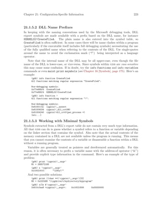 Chapter 21: Configuration-Specific Information 223
21.1.5.2 DLL Name Prefixes
In keeping with the naming conventions used by the Microsoft debugging tools, DLL
export symbols are made available with a prefix based on the DLL name, for instance
KERNEL32!CreateFileA. The plain name is also entered into the symbol table, so
CreateFileA is often sufficient. In some cases there will be name clashes within a program
(particularly if the executable itself includes full debugging symbols) necessitating the use
of the fully qualified name when referring to the contents of the DLL. Use single-quotes
around the name to avoid the exclamation mark (“!”) being interpreted as a language
operator.
Note that the internal name of the DLL may be all upper-case, even though the file
name of the DLL is lower-case, or vice-versa. Since symbols within gdb are case-sensitive
this may cause some confusion. If in doubt, try the info functions and info variables
commands or even maint print msymbols (see Chapter 16 [Symbols], page 175). Here’s an
example:
(gdb) info function CreateFileA
All functions matching regular expression "CreateFileA":
Non-debugging symbols:
0x77e885f4 CreateFileA
0x77e885f4 KERNEL32!CreateFileA
(gdb) info function !
All functions matching regular expression "!":
Non-debugging symbols:
0x6100114c cygwin1!__assert
0x61004034 cygwin1!_dll_crt0@0
0x61004240 cygwin1!dll_crt0(per_process *)
[etc...]
21.1.5.3 Working with Minimal Symbols
Symbols extracted from a DLL’s export table do not contain very much type information.
All that gdb can do is guess whether a symbol refers to a function or variable depending
on the linker section that contains the symbol. Also note that the actual contents of the
memory contained in a DLL are not available unless the program is running. This means
that you cannot examine the contents of a variable or disassemble a function within a DLL
without a running program.
Variables are generally treated as pointers and dereferenced automatically. For this
reason, it is often necessary to prefix a variable name with the address-of operator (“&”)
and provide explicit type information in the command. Here’s an example of the type of
problem:
(gdb) print ’cygwin1!__argv’
$1 = 268572168
(gdb) x ’cygwin1!__argv’
0x10021610: "230y""
And two possible solutions:
(gdb) print ((char **)’cygwin1!__argv’)[0]
$2 = 0x22fd98 "/cygdrive/c/mydirectory/myprogram"
(gdb) x/2x &’cygwin1!__argv’
0x610c0aa8 <cygwin1!__argv>: 0x10021608 0x00000000
 