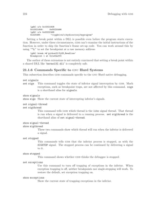 224 Debugging with gdb
(gdb) x/x 0x10021608
0x10021608: 0x0022fd98
(gdb) x/s 0x0022fd98
0x22fd98: "/cygdrive/c/mydirectory/myprogram"
Setting a break point within a DLL is possible even before the program starts execu-
tion. However, under these circumstances, gdb can’t examine the initial instructions of the
function in order to skip the function’s frame set-up code. You can work around this by
using “*&” to set the breakpoint at a raw memory address:
(gdb) break *&’python22!PyOS_Readline’
Breakpoint 1 at 0x1e04eff0
The author of these extensions is not entirely convinced that setting a break point within
a shared DLL like ‘kernel32.dll’ is completely safe.
21.1.6 Commands Specific to gnu Hurd Systems
This subsection describes gdb commands specific to the gnu Hurd native debugging.
set signals
set sigs This command toggles the state of inferior signal interception by gdb. Mach
exceptions, such as breakpoint traps, are not affected by this command. sigs
is a shorthand alias for signals.
show signals
show sigs Show the current state of intercepting inferior’s signals.
set signal-thread
set sigthread
This command tells gdb which thread is the libc signal thread. That thread
is run when a signal is delivered to a running process. set sigthread is the
shorthand alias of set signal-thread.
show signal-thread
show sigthread
These two commands show which thread will run when the inferior is delivered
a signal.
set stopped
This commands tells gdb that the inferior process is stopped, as with the
SIGSTOP signal. The stopped process can be continued by delivering a signal
to it.
show stopped
This command shows whether gdb thinks the debuggee is stopped.
set exceptions
Use this command to turn off trapping of exceptions in the inferior. When
exception trapping is off, neither breakpoints nor single-stepping will work. To
restore the default, set exception trapping on.
show exceptions
Show the current state of trapping exceptions in the inferior.
 