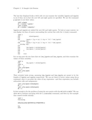 Chapter 1: A Sample gdb Session 9
The last line displayed looks a little odd; we can examine the variables lquote and rquote
to see if they are in fact the new left and right quotes we specified. We use the command
p (print) to see their values.
(gdb) p lquote
$1 = 0x35d40 "<QUOTE>"
(gdb) p rquote
$2 = 0x35d50 "<UNQUOTE>"
lquote and rquote are indeed the new left and right quotes. To look at some context, we
can display ten lines of source surrounding the current line with the l (list) command.
(gdb) l
533 xfree(rquote);
534
535 lquote = (lq == nil || *lq == ’0’) ? def_lquote
: xstrdup (lq);
536 rquote = (rq == nil || *rq == ’0’) ? def_rquote
: xstrdup (rq);
537
538 len_lquote = strlen(rquote);
539 len_rquote = strlen(lquote);
540 }
541
542 void
Let us step past the two lines that set len_lquote and len_rquote, and then examine the
values of those variables.
(gdb) n
539 len_rquote = strlen(lquote);
(gdb) n
540 }
(gdb) p len lquote
$3 = 9
(gdb) p len rquote
$4 = 7
That certainly looks wrong, assuming len_lquote and len_rquote are meant to be the
lengths of lquote and rquote respectively. We can set them to better values using the p
command, since it can print the value of any expression—and that expression can include
subroutine calls and assignments.
(gdb) p len lquote=strlen(lquote)
$5 = 7
(gdb) p len rquote=strlen(rquote)
$6 = 9
Is that enough to fix the problem of using the new quotes with the m4 built-in defn? We can
allow m4 to continue executing with the c (continue) command, and then try the example
that caused trouble initially:
(gdb) c
Continuing.
define(baz,defn(<QUOTE>foo<UNQUOTE>))
baz
0000
 