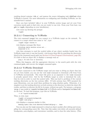 228 Debugging with gdb
resulting kernel contains ‘rdb.a’, and spawns the source debugging task tRdbTask when
VxWorks is booted. For more information on configuring and remaking VxWorks, see the
manufacturer’s manual.
Once you have included ‘rdb.a’ in your VxWorks system image and set your Unix
execution search path to find gdb, you are ready to run gdb. From your Unix host, run
gdb (or vxgdb, depending on your installation).
gdb comes up showing the prompt:
(vxgdb)
21.2.1.1 Connecting to VxWorks
The gdb command target lets you connect to a VxWorks target on the network. To
connect to a target whose host name is “tt”, type:
(vxgdb) target vxworks tt
gdb displays messages like these:
Attaching remote machine across net...
Connected to tt.
gdb then attempts to read the symbol tables of any object modules loaded into the
VxWorks target since it was last booted. gdb locates these files by searching the directories
listed in the command search path (see Section 4.4 [Your Program’s Environment], page 29);
if it fails to find an object file, it displays a message such as:
prog.o: No such file or directory.
When this happens, add the appropriate directory to the search path with the gdb
command path, and execute the target command again.
21.2.1.2 VxWorks Download
If you have connected to the VxWorks target and you want to debug an object that has
not yet been loaded, you can use the gdb load command to download a file from Unix
to VxWorks incrementally. The object file given as an argument to the load command
is actually opened twice: first by the VxWorks target in order to download the code,
then by gdb in order to read the symbol table. This can lead to problems if the current
working directories on the two systems differ. If both systems have NFS mounted the
same filesystems, you can avoid these problems by using absolute paths. Otherwise, it is
simplest to set the working directory on both systems to the directory in which the object file
resides, and then to reference the file by its name, without any path. For instance, a program
‘prog.o’ may reside in ‘vxpath/vw/demo/rdb’ in VxWorks and in ‘hostpath/vw/demo/rdb’
on the host. To load this program, type this on VxWorks:
-> cd "vxpath/vw/demo/rdb"
Then, in gdb, type:
(vxgdb) cd hostpath/vw/demo/rdb
(vxgdb) load prog.o
gdb displays a response similar to this:
Reading symbol data from wherever/vw/demo/rdb/prog.o... done.
You can also use the load command to reload an object module after editing and recom-
piling the corresponding source file. Note that this makes gdb delete all currently-defined
breakpoints, auto-displays, and convenience variables, and to clear the value history. (This
 