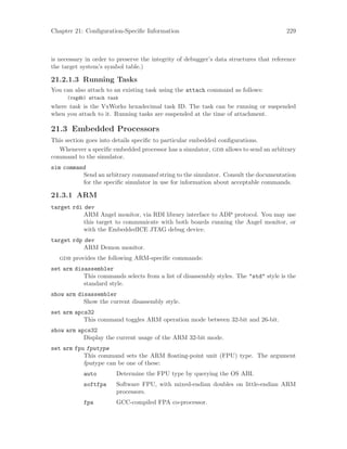 Chapter 21: Configuration-Specific Information 229
is necessary in order to preserve the integrity of debugger’s data structures that reference
the target system’s symbol table.)
21.2.1.3 Running Tasks
You can also attach to an existing task using the attach command as follows:
(vxgdb) attach task
where task is the VxWorks hexadecimal task ID. The task can be running or suspended
when you attach to it. Running tasks are suspended at the time of attachment.
21.3 Embedded Processors
This section goes into details specific to particular embedded configurations.
Whenever a specific embedded processor has a simulator, gdb allows to send an arbitrary
command to the simulator.
sim command
Send an arbitrary command string to the simulator. Consult the documentation
for the specific simulator in use for information about acceptable commands.
21.3.1 ARM
target rdi dev
ARM Angel monitor, via RDI library interface to ADP protocol. You may use
this target to communicate with both boards running the Angel monitor, or
with the EmbeddedICE JTAG debug device.
target rdp dev
ARM Demon monitor.
gdb provides the following ARM-specific commands:
set arm disassembler
This commands selects from a list of disassembly styles. The "std" style is the
standard style.
show arm disassembler
Show the current disassembly style.
set arm apcs32
This command toggles ARM operation mode between 32-bit and 26-bit.
show arm apcs32
Display the current usage of the ARM 32-bit mode.
set arm fpu fputype
This command sets the ARM floating-point unit (FPU) type. The argument
fputype can be one of these:
auto Determine the FPU type by querying the OS ABI.
softfpa Software FPU, with mixed-endian doubles on little-endian ARM
processors.
fpa GCC-compiled FPA co-processor.
 
