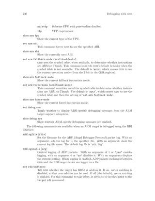 230 Debugging with gdb
softvfp Software FPU with pure-endian doubles.
vfp VFP co-processor.
show arm fpu
Show the current type of the FPU.
set arm abi
This command forces gdb to use the specified ABI.
show arm abi
Show the currently used ABI.
set arm fallback-mode (arm|thumb|auto)
gdb uses the symbol table, when available, to determine whether instructions
are ARM or Thumb. This command controls gdb’s default behavior when the
symbol table is not available. The default is ‘auto’, which causes gdb to use
the current execution mode (from the T bit in the CPSR register).
show arm fallback-mode
Show the current fallback instruction mode.
set arm force-mode (arm|thumb|auto)
This command overrides use of the symbol table to determine whether instruc-
tions are ARM or Thumb. The default is ‘auto’, which causes gdb to use the
symbol table and then the setting of ‘set arm fallback-mode’.
show arm force-mode
Show the current forced instruction mode.
set debug arm
Toggle whether to display ARM-specific debugging messages from the ARM
target support subsystem.
show debug arm
Show whether ARM-specific debugging messages are enabled.
The following commands are available when an ARM target is debugged using the RDI
interface:
rdilogfile [file]
Set the filename for the ADP (Angel Debugger Protocol) packet log. With an
argument, sets the log file to the specified file. With no argument, show the
current log file name. The default log file is ‘rdi.log’.
rdilogenable [arg]
Control logging of ADP packets. With an argument of 1 or "yes" enables
logging, with an argument 0 or "no" disables it. With no arguments displays
the current setting. When logging is enabled, ADP packets exchanged between
gdb and the RDI target device are logged to a file.
set rdiromatzero
Tell gdb whether the target has ROM at address 0. If on, vector catching is
disabled, so that zero address can be used. If off (the default), vector catching
is enabled. For this command to take effect, it needs to be invoked prior to the
target rdi command.
 