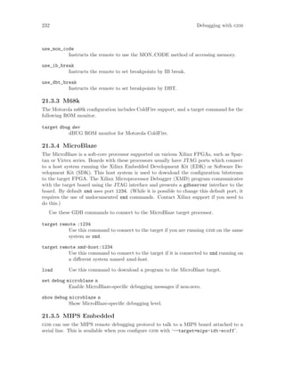 232 Debugging with gdb
use_mon_code
Instructs the remote to use the MON CODE method of accessing memory.
use_ib_break
Instructs the remote to set breakpoints by IB break.
use_dbt_break
Instructs the remote to set breakpoints by DBT.
21.3.3 M68k
The Motorola m68k configuration includes ColdFire support, and a target command for the
following ROM monitor.
target dbug dev
dBUG ROM monitor for Motorola ColdFire.
21.3.4 MicroBlaze
The MicroBlaze is a soft-core processor supported on various Xilinx FPGAs, such as Spar-
tan or Virtex series. Boards with these processors usually have JTAG ports which connect
to a host system running the Xilinx Embedded Development Kit (EDK) or Software De-
velopment Kit (SDK). This host system is used to download the configuration bitstream
to the target FPGA. The Xilinx Microprocessor Debugger (XMD) program communicates
with the target board using the JTAG interface and presents a gdbserver interface to the
board. By default xmd uses port 1234. (While it is possible to change this default port, it
requires the use of undocumented xmd commands. Contact Xilinx support if you need to
do this.)
Use these GDB commands to connect to the MicroBlaze target processor.
target remote :1234
Use this command to connect to the target if you are running gdb on the same
system as xmd.
target remote xmd-host:1234
Use this command to connect to the target if it is connected to xmd running on
a different system named xmd-host.
load Use this command to download a program to the MicroBlaze target.
set debug microblaze n
Enable MicroBlaze-specific debugging messages if non-zero.
show debug microblaze n
Show MicroBlaze-specific debugging level.
21.3.5 MIPS Embedded
gdb can use the MIPS remote debugging protocol to talk to a MIPS board attached to a
serial line. This is available when you configure gdb with ‘--target=mips-idt-ecoff’.
 