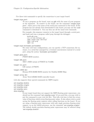 Chapter 21: Configuration-Specific Information 233
Use these gdb commands to specify the connection to your target board:
target mips port
To run a program on the board, start up gdb with the name of your program
as the argument. To connect to the board, use the command ‘target mips
port’, where port is the name of the serial port connected to the board. If the
program has not already been downloaded to the board, you may use the load
command to download it. You can then use all the usual gdb commands.
For example, this sequence connects to the target board through a serial port,
and loads and runs a program called prog through the debugger:
host$ gdb prog
gdb is free software and ...
(gdb) target mips /dev/ttyb
(gdb) load prog
(gdb) run
target mips hostname:portnumber
On some gdb host configurations, you can specify a TCP connection (for in-
stance, to a serial line managed by a terminal concentrator) instead of a serial
port, using the syntax ‘hostname:portnumber’.
target pmon port
PMON ROM monitor.
target ddb port
NEC’s DDB variant of PMON for Vr4300.
target lsi port
LSI variant of PMON.
target r3900 dev
Densan DVE-R3900 ROM monitor for Toshiba R3900 Mips.
target array dev
Array Tech LSI33K RAID controller board.
gdb also supports these special commands for MIPS targets:
set mipsfpu double
set mipsfpu single
set mipsfpu none
set mipsfpu auto
show mipsfpu
If your target board does not support the MIPS floating point coprocessor, you
should use the command ‘set mipsfpu none’ (if you need this, you may wish to
put the command in your gdb init file). This tells gdb how to find the return
value of functions which return floating point values. It also allows gdb to avoid
saving the floating point registers when calling functions on the board. If you
are using a floating point coprocessor with only single precision floating point
support, as on the r4650 processor, use the command ‘set mipsfpu single’.
The default double precision floating point coprocessor may be selected using
‘set mipsfpu double’.
 